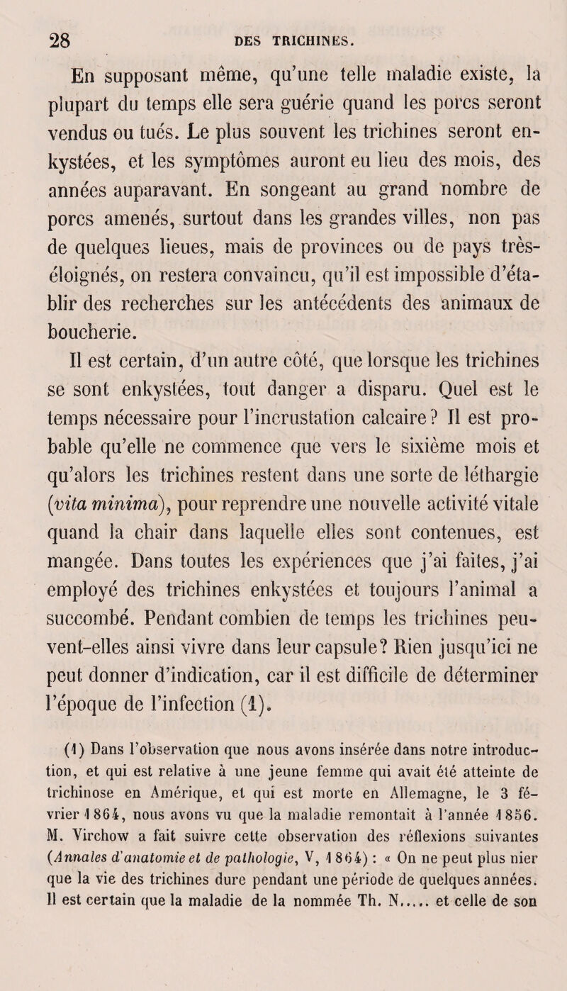 En supposant même, qu’une telle maladie existe, la plupart du temps elle sera guérie quand les porcs seront vendus ou tués. Le plus souvent les trichines seront en¬ kystées, et les symptômes auront eu lieu des mois, des années auparavant. En songeant au grand nombre de porcs amenés, surtout dans les grandes villes, non pas de quelques lieues, mais de provinces ou de pays très- éloignés, on restera convaincu, qu’il est impossible d’éta¬ blir des recherches sur les antécédents des animaux de boucherie. Il est certain, d’un autre côté, que lorsque les trichines se sont enkystées, tout danger a disparu. Quel est le temps nécessaire pour l’incrustation calcaire? Il est pro¬ bable qu’elle ne commence que vers le sixième mois et qu’alors les trichines restent dans une sorte de léthargie (vita minima), pour reprendre une nouvelle activité vitale quand la chair dans laquelle elles sont contenues, est mangée. Dans toutes les expériences que j’ai faites, j’ai employé des trichines enkystées et toujours l’animal a succombé. Pendant combien de temps les trichines peu¬ vent-elles ainsi vivre dans leur capsule? Rien jusqu’ici ne peut donner d’indication, car il est difficile de déterminer l’époque de l’infection (1). (1) Dans l’observation que nous avons insérée dans notre introduc¬ tion, et qui est relative à une jeune femme qui avait été atteinte de trichinose en Amérique, et qui est morte en Allemagne, le 3 fé¬ vrier 1864, nous avons vu que la maladie remontait à l’année 1856. M. Virchow a fait suivre cette observation des réflexions suivantes (Annales d'anatomie et de pathologie, V, 1 864) : « On ne peut plus nier que la vie des trichines dure pendant une période de quelques années. Il est certain que la maladie de la nommée Th. N.et celle de son