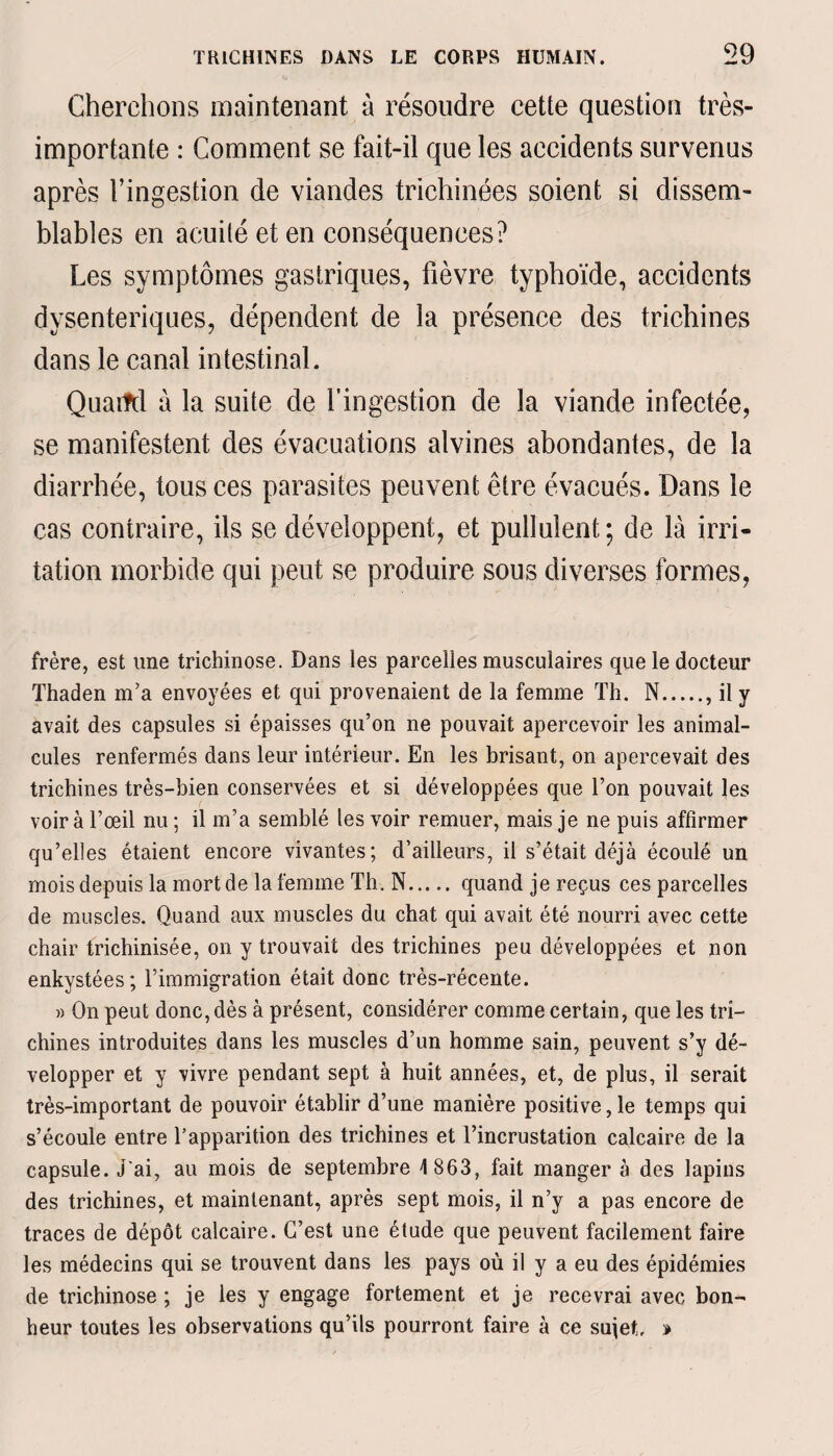 Cherchons maintenant à résoudre cette question très- importante : Comment se fait-il que les accidents survenus après l’ingestion de viandes trichinées soient si dissem¬ blables en acuité et en conséquences? Les symptômes gastriques, fièvre typhoïde, accidents dysentériques, dépendent de la présence des trichines dans le canal intestinal. Quartel à la suite de l’ingestion de la viande infectée, se manifestent des évacuations alvines abondantes, de la diarrhée, tous ces parasites peuvent être évacués. Dans le cas contraire, ils se développent, et pullulent; de là irri¬ tation morbide qui peut se produire sous diverses formes, frère, est une trichinose. Dans les parcelles musculaires que le docteur Thaden m’a envoyées et qui provenaient de la femme Th. N., il y avait des capsules si épaisses qu’on ne pouvait apercevoir les animal¬ cules renfermés dans leur intérieur. En les brisant, on apercevait des trichines très-bien conservées et si développées que l’on pouvait les voir à l’œil nu ; il m’a semblé les voir remuer, mais je ne puis affirmer qu’elles étaient encore vivantes; d’ailleurs, il s’était déjà écoulé un mois depuis la mort de la femme Th. N. quand je reçus ces parcelles de muscles. Quand aux muscles du chat qui avait été nourri avec cette chair trichinisée, on y trouvait des trichines peu développées et non enkystées; l’immigration était donc très-récente. » On peut donc, dès à présent, considérer comme certain, que les tri¬ chines introduites dans les muscles d’un homme sain, peuvent s’y dé¬ velopper et y vivre pendant sept à huit années, et, de plus, il serait très-important de pouvoir établir d’une manière positive, le temps qui s’écoule entre Tapparition des trichines et l’incrustation calcaire de la capsule. J'ai, au mois de septembre 4 863, fait manger à des lapins des trichines, et maintenant, après sept mois, il n’y a pas encore de traces de dépôt calcaire. C’est une étude que peuvent facilement faire les médecins qui se trouvent dans les pays où il y a eu des épidémies de trichinose ; je les y engage fortement et je recevrai avec bon¬ heur toutes les observations qu’ils pourront faire à ce sujet. »