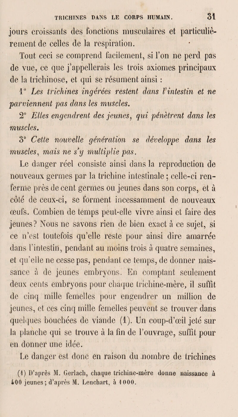 jours croissants des fonctions musculaires et particuliè¬ rement de celles de la respiration. Tout ceci se comprend facilement, si Ton ne perd pas de vue, ce que j’appellerais les trois axiomes principaux de la trichinose, et qui se résument ainsi : 1° Les trichines ingérées restent dans Vintestin et ne parviennent pas dans les muscles. 2° Elles engendrent des jeunes, qui pénètrent dans les muscles. 3° Cette nouvelle génération se développe dans les muscles, mais ne s’y multiplie pas. Le danger réel consiste ainsi dans la reproduction de nouveaux germes par la trichine intestinale ; celle-ci ren¬ ferme près de cent germes ou jeunes dans son corps, et â côté de ceux-ci, se forment incessamment de nouveaux œufs. Combien de temps peut-elle vivre ainsi et faire des jeunes? Nous ne savons rien de bien exact à ce sujet, si ce n’est toutefois qu’elle reste pour ainsi dire amarrée dans l’intestin, pendant au moins trois à quatre semaines, et qu’elle ne cesse pas, pendant ce temps, de donner nais¬ sance à de jeunes embryons. En comptant seulement deux cents embryons pour chaque trichine-mère, il suffît de cinq mille femelles pour engendrer un million de jeunes, et ces cinq mille femelles peuvent se trouver dans quelques bouchées de viande (1). Un coup-d’œil jeté sur la planche qui se trouve à la fin de l’ouvrage, suffît pour en donner une idée. Le danger est donc en raison du nombre de trichines (1) D’après M. Gerlach, chaque trichine-mère donne naissance à 400 jeunes; d’après M. Lenchart, à 1 000.