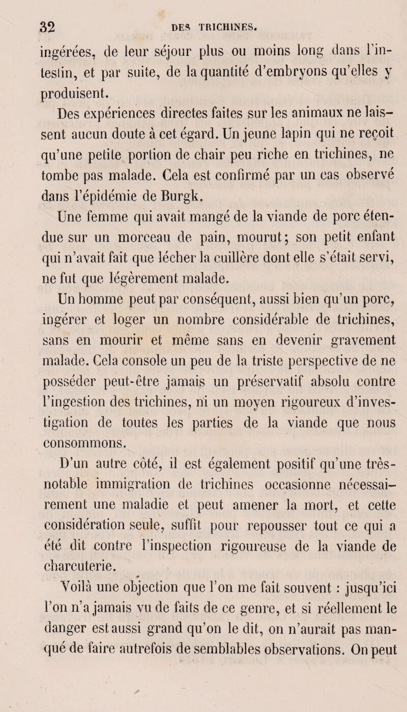 ingérées, de leur séjour plus ou moins long dans l’in¬ testin , et par suite, de la quantité d’embryons qu’elles y produisent. Des expériences directes faites sur les animaux ne lais¬ sent aucun doute à cet égard. Un jeune lapin qui ne reçoit qu’une petite portion de chair peu riche en trichines, ne tombe pas malade. Cela est confirmé par un cas observé dans l’épidémie de Burgk. Une femme qui avait mangé de la viande de porc éten¬ due sur un morceau de pain, mourut; son petit enfant qui n’avait fait que lécher la cuillère dont elle s’était servi, ne fut que légèrement malade. Un homme peut par conséquent, aussi bien qu’un porc, ingérer et loger un nombre considérable de trichines, sans en mourir et même sans en devenir gravement malade. Cela console un peu de la triste perspective de ne posséder peut-être jamais un préservatif absolu contre l’ingestion des trichines, ni un moyen rigoureux d’inves¬ tigation de toutes les parties de la viande que nous consommons. D’un autre côté, il est également positif qu’une très- notable immigration de trichines occasionne nécessai¬ rement une maladie et peut amener la mort, et cette considération seule, suffit pour repousser tout ce qui a été dit contre l’inspection rigoureuse de la viande de charcuterie. - \ * Voilà une objection que Ton me fait souvent : jusqu’ici F on n’a jamais vu de faits de ce genre, et si réellement le danger est aussi grand qu’on le dit, on n’aurait pas man¬ qué de faire autrefois de semblables observations. On peut