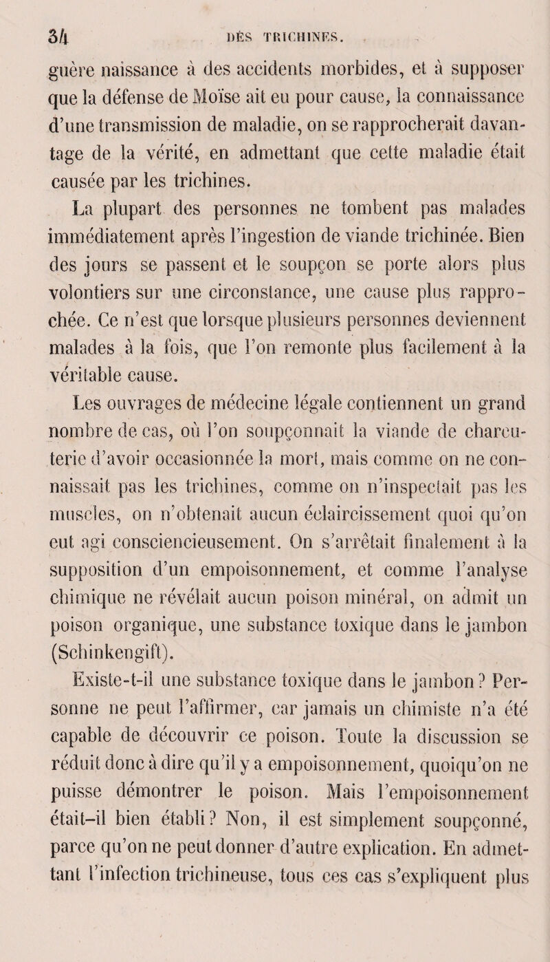 guère naissance à des accidents morbides, et à supposer que la défense de Moïse ait eu pour cause, la connaissance d’une transmission de maladie, on se rapprocherait davan¬ tage de la vérité, en admettant que cette maladie était causée par les trichines. La plupart des personnes ne tombent pas malades immédiatement après l’ingestion de viande trichinée. Bien des jours se passent et le soupçon se porte alors plus volontiers sur une circonstance, une cause plus rappro¬ chée. Ce n’est que lorsque plusieurs personnes deviennent malades à la fois, que Ton remonte plus facilement à la véritable cause. Les ouvrages de médecine légale contiennent un grand nombre de cas, où l’on soupçonnait la viande de charcu¬ terie d’avoir occasionnée la mort, mais comme on ne con¬ naissait pas les trichines, comme on n’inspectait pas les muscles, on n’obtenait aucun éclaircissement quoi qu’on eut agi consciencieusement. On s’arrêtait finalement à la supposition d’un empoisonnement, et comme l’analyse chimique ne révélait aucun poison minéral, on admit un poison organique, une substance toxique dans le jambon (Schinkengift). Existe-t-il une substance toxique dans le jambon? Per¬ sonne ne peut l’affirmer, car jamais un chimiste n’a été capable de découvrir ce poison. Toute la discussion se réduit donc à dire qu’il y a empoisonnement, quoiqu’on ne puisse démontrer le poison. Mais l’empoisonnement était-il bien établi? Non, il est simplement soupçonné, parce qu’on ne peut donner d’autre explication. En admet¬ tant l’infection trichineuse, tous ces cas s’expliquent plus