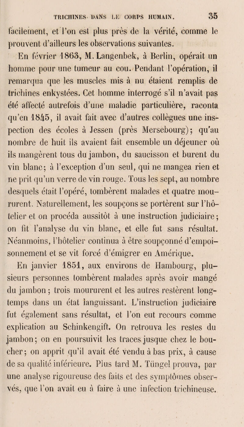 facilement, et Ton est plus près de la vérité, comme le prouvent d’ailleurs les observations suivantes. En février 1863, M. Langenbek, à Berlin, opérait un homme pour une tumeur au cou. Pendant l’opération, il remarqua que les muscles mis à nu étaient remplis de trichines enkystées. Cet homme interrogé s’il n’avait pas été affecté autrefois d’une maladie particulière, raconta qu’en 1845, il avait fait avec d’autres collègues une ins¬ pection des écoles à Jessen (près Mersebourg); qu’au nombre de huit ils avaient fait ensemble un déjeuner où ils mangèrent tous du jambon, du saucisson et burent du vin blanc; à l’exception d’un seul, qui ne mangea rien et ne prit qu’un verre de vin rouge. Tous les sept, au nombre desquels était l’opéré, tombèrent malades et quatre mou¬ rurent. Naturellement, les soupçons se portèrent sur l’hô¬ telier et on procéda aussitôt à une instruction judiciaire ; on fit l’analyse du vin blanc, et elle fut sans résultat. Néanmoins, l’hôtelier continua à être soupçonné d’empoi¬ sonnement et se vit forcé d’émigrer en Amérique. En janvier 1851, aux environs de Hambourg, plu¬ sieurs personnes tombèrent malades après avoir mangé du jambon ; trois moururent et les autres restèrent long¬ temps dans un état languissant. L’instruction judiciaire fut également sans résultat, et l’on eut recours comme explication au Schinkengift. On retrouva les restes du jambon; on en poursuivit les traces jusque chez le bou¬ cher; on apprit qu’il avait été vendu à bas prix, à cause de sa qualité inférieure. Plus tard M. Tüngel prouva, par une analyse rigoureuse des faits et des symptômes obser-? vés, que l’on avait eu à faire à une infection trichineuse.