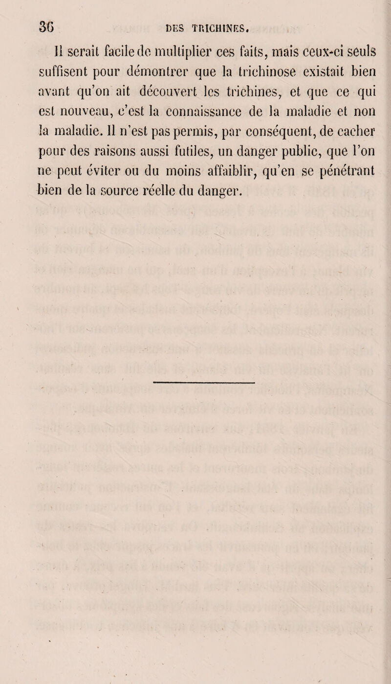 11 serait facile de multiplier ces faits, mais ceux-ci seuls suffisent pour démontrer que la trichinose existait bien avant qu’on ait découvert les trichines, et que ce qui est nouveau, c’est la connaissance de la maladie et non la maladie. 11 n’est pas permis, par conséquent, de cacher pour des raisons aussi futiles, un danger public, que l’on ne peut éviter ou du moins affaiblir, qu’en se pénétrant bien de la source réelle du danger.