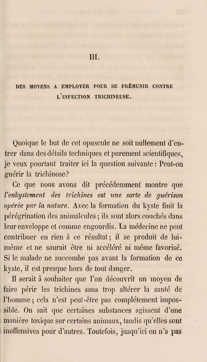 DES MOYENS A EMPLOYER POUR SE PRÉMUNIR CONTRE l’infection TRICIIINEUSE. Quoique le but de cet opuscule ne soit nullement d’en¬ trer dans des détails techniques et purement scientifiques, je veux pourtant traiter ici la question suivante : Peut-on guérir la trichinose? Ce que nous avons dit précédemment montre que lJenkystement des trichines est une sorte de guérison opérée par la nature. Avec la formation du kyste finit la pérégrination des animalcules; ils sont alors couchés dans leur enveloppe et comme engourdis. La médecine ne peut contribuer en rien à ce résultat ; il se produit de lui- même et ne saurait être ni accéléré ni même favorisé. Si le malade ne succombe pas avant la formation de ce kyste, il est presque hors de tout danger. Il serait à souhaiter que l’on découvrît un moyen de faire périr les trichines sans trop altérer la santé de l’homme; cela n’est peut-être pas complètement impos¬ sible. On sait que certaines substances agissent d’une manière toxique sur certains animaux, tandis qu’elles sont inoffensives pour d’autres. Toutefois, jusqu’ici on n’a pas
