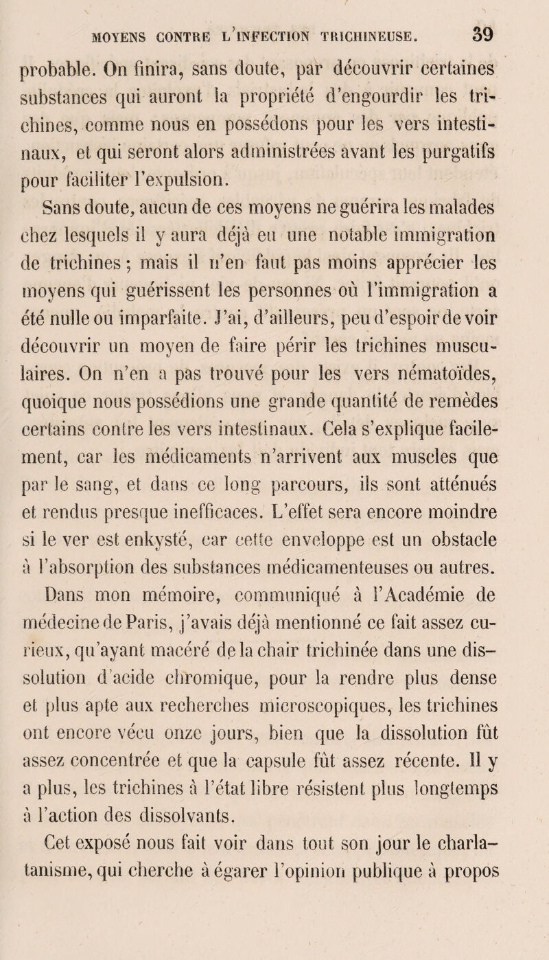 probable. On finira, sans doute, par découvrir certaines substances qui auront ia propriété d’engourdir les tri¬ chines, comme nous en possédons pour les vers intesti¬ naux, et qui seront alors administrées avant les purgatifs pour faciliter l’expulsion. Sans doute, aucun de ces moyens ne guérira les malades chez lesquels il y aura déjà eu une notable immigration de trichines ; mais il n’en faut pas moins apprécier les moyens qui guérissent les personnes où l’immigration a été nulle ou imparfaite. l’ai, d’ailleurs, peu d’espoir de voir découvrir un moyen de faire périr les trichines muscu¬ laires. On n’en a pas trouvé pour les vers nématoïdes, quoique nous possédions une grande quantité de remèdes certains contre les vers intestinaux. Cela s’explique facile¬ ment, car les médicaments n’arrivent aux muscles que par le sang, et dans ce long parcours, iis sont atténués et rendus presque inefficaces. L’effet sera encore moindre si le ver est enkysté, car cette enveloppe est un obstacle à l’absorption des substances médicamenteuses ou autres. Dans mon mémoire, communiqué à l’Académie de médecine de Paris, j’avais déjà mentionné ce fait assez cu¬ rieux, qu’ayant macéré delà chair trichinée dans une dis¬ solution d’acide chromique, pour la rendre plus dense et plus apte aux recherches microscopiques, les trichines ont encore vécu onze jours, bien que la dissolution fût assez concentrée et que la capsule fût assez récente, il y a plus, les trichines à l’état libre résistent plus longtemps à l’action des dissolvants. Cet exposé nous fait voir dans tout son jour le charla¬ tanisme, qui cherche à égarer l’opinion publique à propos