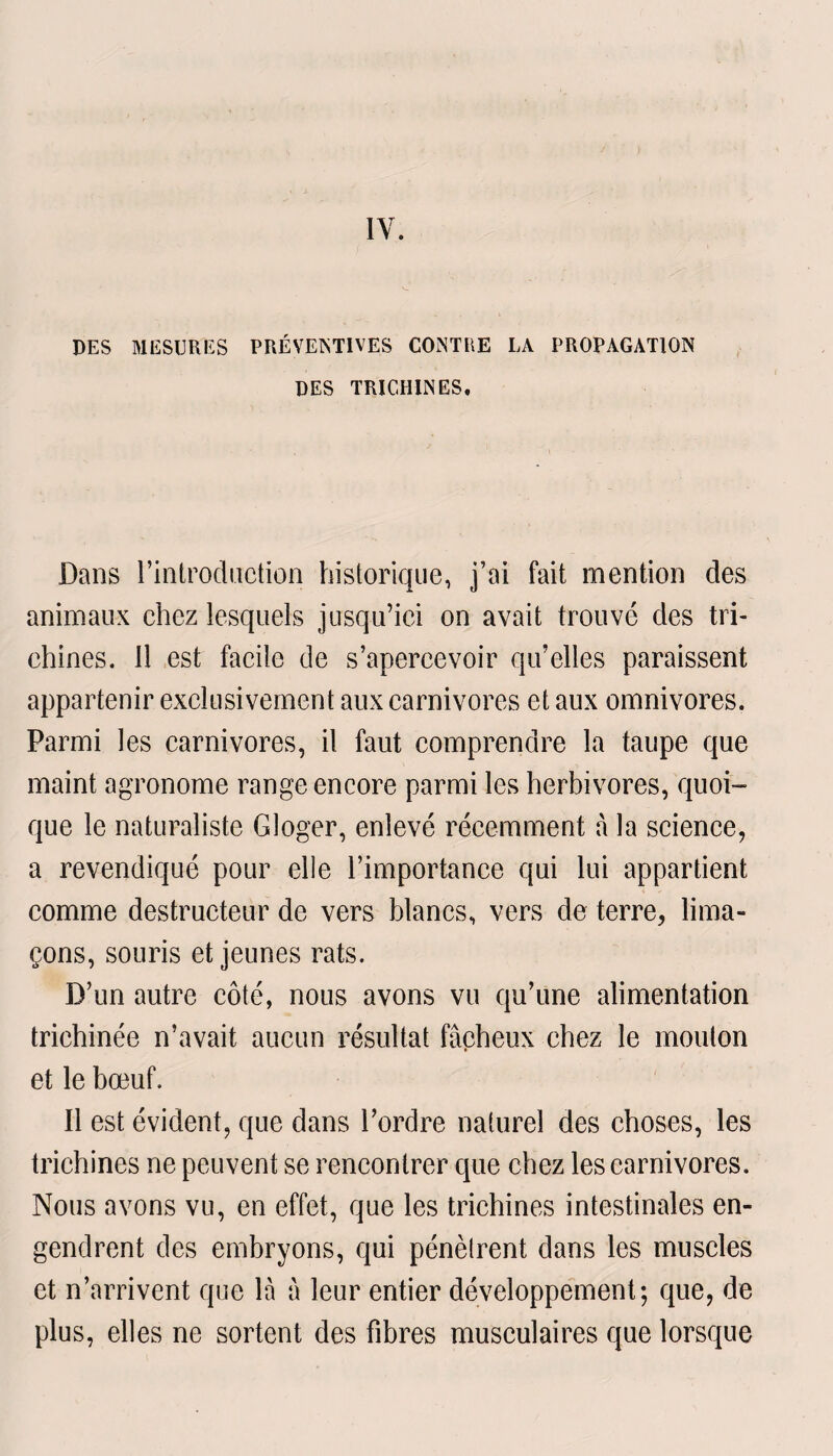 IV. DES MESURES PRÉVENTIVES CONTEE LA PROPAGATION DES TRICHINES, Dans l’introduction historique, j’ai fait mention des animaux chez lesquels jusqu’ici on avait trouvé des tri¬ chines. 11 est facile de s’apercevoir qu’elles paraissent appartenir exclusivement aux carnivores et aux omnivores. Parmi les carnivores, il faut comprendre la taupe que maint agronome range encore parmi les herbivores, quoi¬ que le naturaliste G loger, enlevé récemment à la science, a revendiqué pour elle l’importance qui lui appartient comme destructeur de vers blancs, vers de terre, lima¬ çons, souris et jeunes rats. D’un autre côté, nous avons vu qu’une alimentation triehinée n’avait aucun résultat fâcheux chez le mouton et le bœuf. Il est évident, que dans l’ordre naturel des choses, les trichines ne peuvent se rencontrer que chez les carnivores. Nous avons vu, en effet, que les trichines intestinales en¬ gendrent des embryons, qui pénètrent dans les muscles et n’arrivent que là à leur entier développement; que, de plus, elles ne sortent des fibres musculaires que lorsque