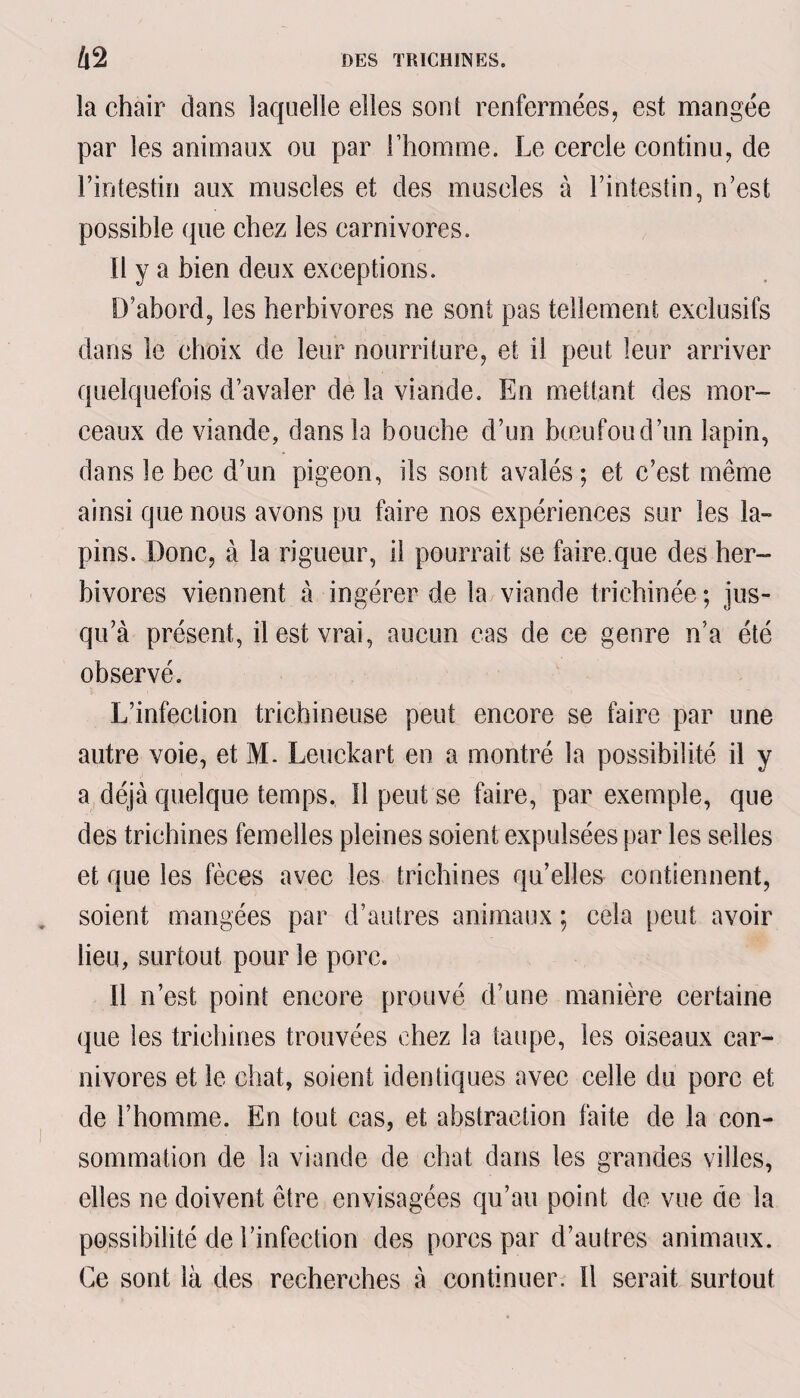 la chair dans laquelle elles sont renfermées, est mangée par les animaux ou par l’homme. Le cercle continu, de l’intestin aux muscles et des muscles à l’intestin, n’est possible que chez les carnivores. Il y a bien deux exceptions. D’abord, les herbivores ne sont pas tellement exclusifs dans le choix de leur nourriture, et il peut leur arriver quelquefois d’avaler de la viande. En mettant des mor¬ ceaux de viande, dans la bouche d’un bœufoud’un lapin, dans le bec d’un pigeon, ils sont avalés; et c’est même ainsi que nous avons pu faire nos expériences sur les la¬ pins. Donc, à la rigueur, il pourrait se faire.que des her¬ bivores viennent à ingérer de la viande trichinée; jus¬ qu’à présent, il est vrai, aucun cas de ce genre n’a été observé. L’infection trichineuse peut encore se faire par une autre voie, et M. Leuckart en a montré la possibilité il y a déjà quelque temps. 11 peut se faire, par exemple, que des trichines femelles pleines soient expulsées par les selles et que les fèces avec les trichines qu’elles contiennent, soient mangées par d’autres animaux ; cela peut avoir lieu, surtout pour le porc. Il n’est point encore prouvé d’une manière certaine que les trichines trouvées chez la taupe, les oiseaux car¬ nivores et le chat, soient identiques avec celle du porc et de l’homme. En tout cas, et abstraction faite de la con¬ sommation de la viande de chat dans les grandes villes, elles ne doivent être envisagées qu’au point de vue de la possibilité de l’infection des porcs par d’autres animaux. Ce sont là des recherches à continuer. Il serait surtout