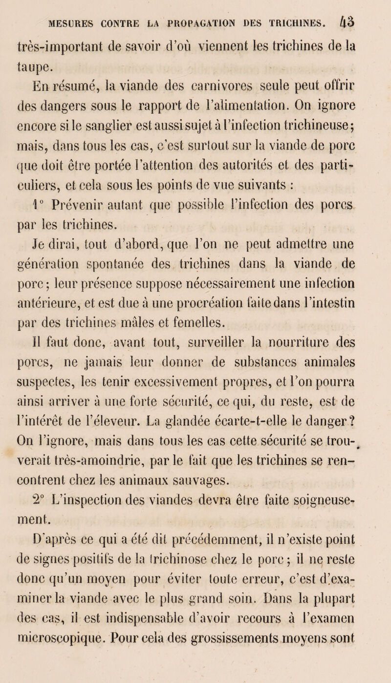 très-important de savoir d’où viennent les trichines de la taupe. En résumé, la viande des carnivores seule peut offrir des dangers sous le rapport de l’alimentation. On ignore encore si le sanglier est aussi sujet à l’infection trichineuse ; mais, dans tous les cas, c’est surtout sur la viande de porc que doit être portée l’attention des autorités et des parti¬ culiers, et cela sous les points de vue suivants : 1° Prévenir autant que possible l’infection des porcs par les trichines. Je dirai, tout d’abord, que l’on ne peut admettre une génération spontanée des trichines dans la viande de porc; leur présence suppose nécessairement une infection antérieure, et est due à une procréation faite dans l’intestin par des trichines mâles et femelles. ïl faut donc, avant tout, surveiller la nourriture des porcs, ne jamais leur donner de substances animales suspectes, les tenir excessivement propres, et l’on pourra ainsi arriver à une forte sécurité, ce qui, du reste, est de l’intérêt de l’éleveur. La glandée écarte-t-elle le danger? On l’ignore, mais dans tous les cas cette sécurité se trou-# verait très-amoindrie, par le fait que les trichines se ren¬ contrent chez les animaux sauvages. 2° L’inspection des viandes devra être faite soigneuse¬ ment. D'après ce qui a été dit précédemment, il n’existe point de signes positifs de la Irichinose chez le porc ; il ne reste donc qu’un moyen pour éviter toute erreur, c’est d!exa- minerla viande avec le plus grand soin. Dans la plupart des cas, il est indispensable d’avoir recours à l’examen microscopique. Pour cela des grossissements moyens sont