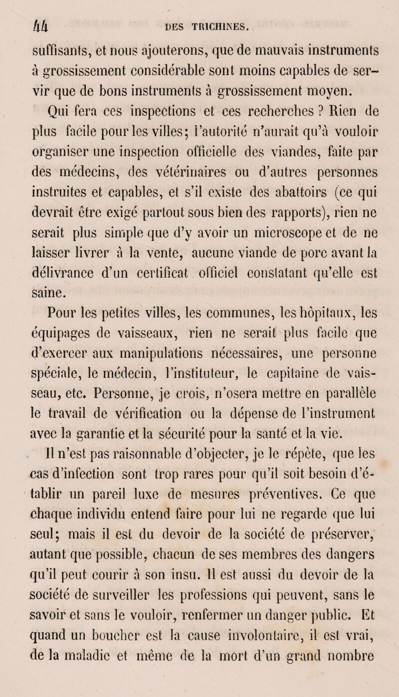 suffisants, et nous ajouterons, que de mauvais instruments à grossissement considérable sont moins capables de ser¬ vir que de bons instruments à grossissement moyen. Qui fera ces inspections et ces recherches ? Rien de plus facile pour les villes; l’autorité n’aurait qu’à vouloir organiser une inspection officielle des viandes, faite par des médecins, des vétérinaires ou d’autres personnes instruites et capables, et s’il existe des abattoirs (ce qui devrait être exigé partout sous bien des rapports), rien ne serait plus simple que d’y avoir un microscope et de ne laisser livrer à la vente, aucune viande de porc avant la délivrance d’un certificat officiel constatant qu’elle est saine. Pour les petites villes, les communes, les hôpitaux, les équipages de vaisseaux, rien ne serait plus facile que d’exercer aux manipulations nécessaires, une personne spéciale, le médecin, l’instituteur, le capitaine de vais¬ seau, etc. Personne, je crois, n’osera mettre en parallèle le travail de vérification ou la dépense de l’instrument avec la garantie et la sécurité pour la santé et la vie. Il n’est pas raisonnable d’objecter, je le répète, que les cas d’infection sont trop rares pour qu’il soit besoin d’é¬ tablir un pareil luxe de mesures préventives. Ce que chaque individu entend (aire pour lui ne regarde que lui seul; mais il est du devoir de la société de préserver, autant que possible, chacun de ses membres des dangers qu’il peut courir à son insu. 11 est aussi du devoir de la société de surveiller les professions qui peuvent, sans le savoir et sans le vouloir, renfermer un danger public. Et quand un boucher est la cause involontaire, il est vrai, de la maladie et même de la mort d’un grand nombre