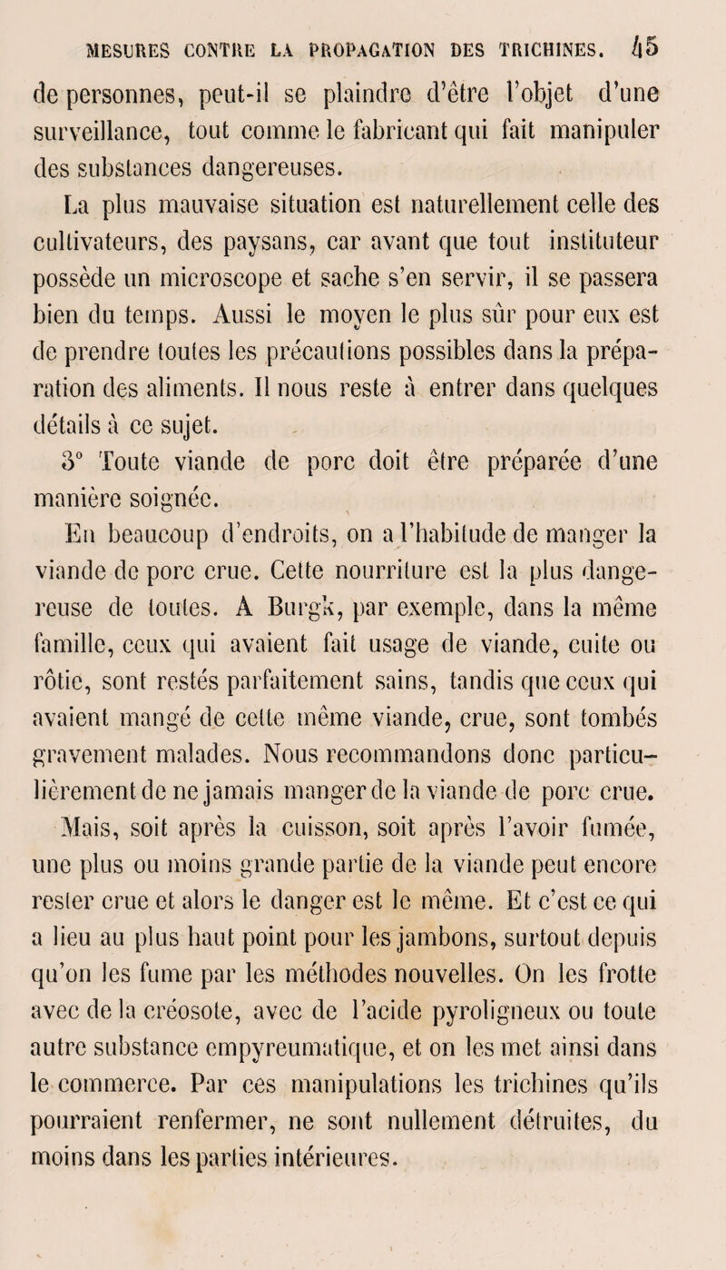 de personnes, peut-il se plaindre d’être l’objet d’une surveillance, tout comme le fabricant qui fait manipuler des substances dangereuses. La plus mauvaise situation est naturellement celle des cultivateurs, des paysans, car avant que tout instituteur possède un microscope et sache s’en servir, il se passera bien du temps. Aussi le moyen le plus sûr pour eux est de prendre toutes les précautions possibles dans la prépa¬ ration des aliments. Il nous reste à entrer dans quelques détails à ce sujet. o° Toute viande de porc doit être préparée d’une manière soignée. En beaucoup d’endroits, on a l’habitude de manger la viande de porc crue. Cette nourriture est la plus dange¬ reuse de toutes. A Burgk, par exemple, dans la même famille, ceux qui avaient fait usage de viande, cuite ou rôtie, sont restés parfaitement sains, tandis que ceux qui avaient mangé de celte même viande, crue, sont tombés gravement malades. Nous recommandons donc particu¬ lièrement de ne jamais manger de la viande de pore crue. Mais, soit après la cuisson, soit après l’avoir fumée, une plus ou moins grande partie de la viande peut encore rester crue et alors le danger est le même. Et c’est ce qui a lieu au plus haut point pour les jambons, surtout depuis qu’on les fume par les méthodes nouvelles. On les frotte avee de la créosote, avec de l’acide pyroligneux ou toute autre substance empyreumatique, et on les met ainsi dans le commerce. Par ces manipulations les trichines qu’ils pourraient renfermer, ne sont nullement détruites, du moins dans les parties intérieures.