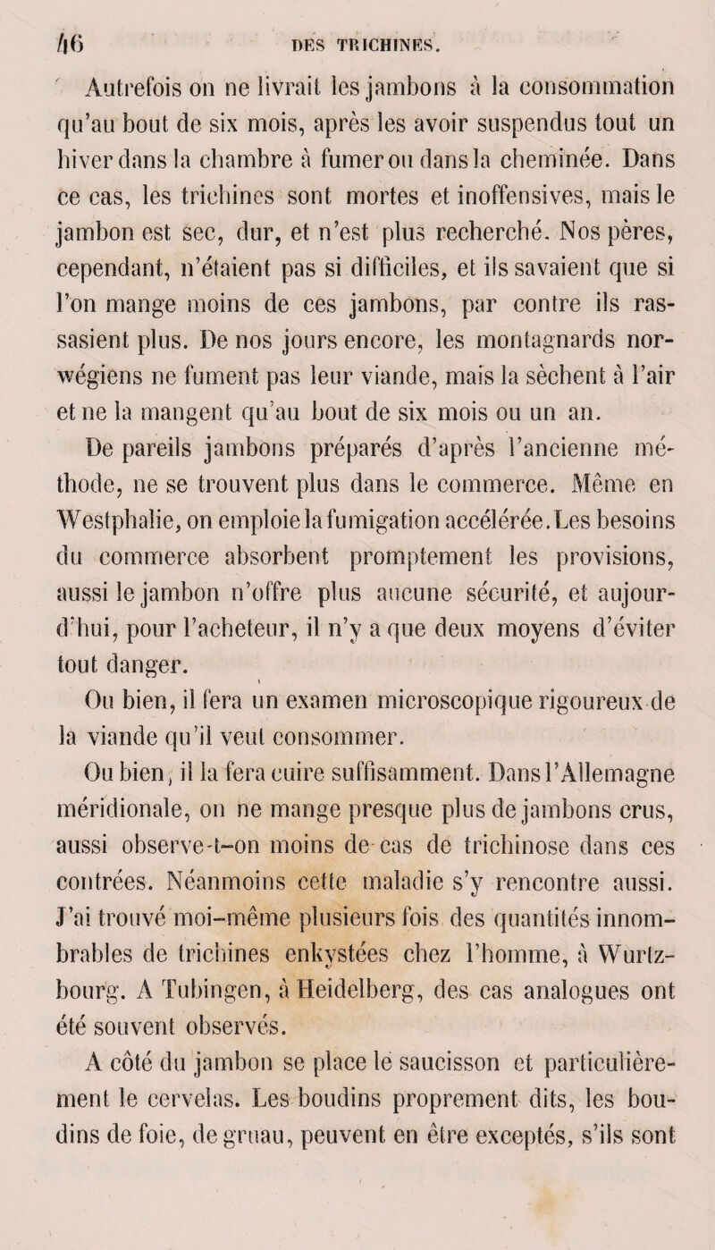 Autrefois on ne livrait les jambons à la consommation qu’au bout de six mois, après les avoir suspendus tout un hiver dans la chambre à fumer ou dans la cheminée. Dans ce cas, les trichines sont mortes et inoffensives, mais le jambon est sec, dur, et n’est plus recherché. Nos pères, cependant, n’étaient pas si difficiles, et iis savaient que si l’on mange moins de ces jambons, par contre ils ras¬ sasient plus. De nos jours encore, les montagnards nor- wégiens ne fument pas leur viande, mais la sèchent à l’air et ne la mangent qu’au bout de six mois ou un an. De pareils jambons préparés d’après l’ancienne mé¬ thode, ne se trouvent plus dans le commerce. Même en Westphaîie, on emploie la fumigation accélérée.Les besoins du commerce absorbent promptement les provisions, aussi le jambon n’offre plus aucune sécurité, et aujour¬ d’hui, pour l’acheteur, il n’y a que deux moyens d’éviter tout danger. » Ou bien, il fera un examen microscopique rigoureux de la viande qu’il veut consommer. Ou bien, il la fera cuire suffisamment. Dans l’Allemagne méridionale, on ne mange presque plus de jambons crus, aussi observe n-on moins de cas de trichinose dans ces contrées. Néanmoins cette maladie s’y rencontre aussi. J’ai trouvé moi-même plusieurs fois des quantités innom¬ brables de trichines enkystées chez l’homme, à Wurtz- bourg. Ä Tübingen, à Heidelberg, des cas analogues ont été souvent observés. A côté du jambon se place le saucisson et particulière¬ ment le cervelas. Les boudins proprement dits, les bou¬ dins de foie, de gruau, peuvent en être exceptés, s’ils sont