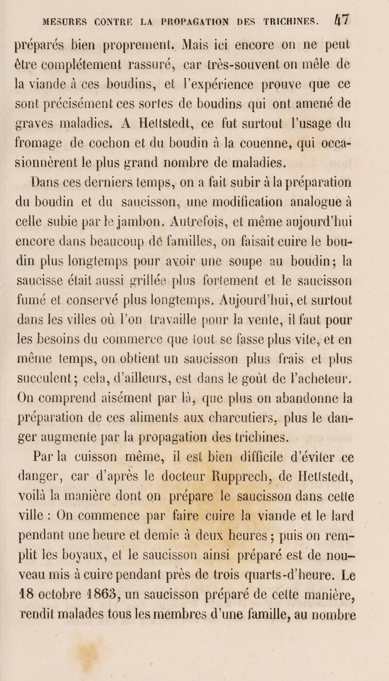 préparés bien proprement. Mais iei encore on ne peut être complètement rassuré, car très-souvent on mêle de la viande à ces boudins, et l’expérience prouve que ce sont précisément ces sortes de boudins qui ont amené de graves maladies. A Hettstedt, ce fut surtout l’usage du fromage de cochon et du boudin à la couenne, qui occa¬ sionnèrent le plus grand nombre de maladies. Dans ces derniers temps, on a fait subir à la préparation du boudin et du saucisson, une modification analogue à celle subie par le jambon. Autrefois, et même aujourd’hui encore dans beaucoup dé familles, on faisait cuire le bou¬ din plus longtemps pour avoir une soupe au boudin; la saucisse était aussi grillée plus fortement et le saucisson fumé et conservé plus longtemps. Aujourd’hui, et surtout dans les villes où l’on travaille pour la vente, il faut pour les besoins du commerce que tout se fasse plus vite, et en même temps, on obtient un saucisson plus frais et plus succulent; cela, d’ailleurs, est dans le goût de l’acheteur. On comprend aisément par là, que plus on abandonne la préparation de ces aliments aux charcutiers, plus le dan¬ ger augmente par la propagation des trichines. Par la cuisson même, il est bien difficile d’éviter ce danger, car d’après le docteur Rupprecb, de Hettstedt, voilà la manière dont on prépare le saucisson dans cette ville : On commence par faire cuire la viande et le lard pendant une heure et demie à deux heures ; puis on rem¬ plit les boyaux, et le saucisson ainsi préparé est de nou¬ veau mis à cuire pendant près de trois quarts-d’heure. Le 18 octobre 1863, un saucisson préparé de cette manière, rendit malades tous les membres d’une famille, au nombre