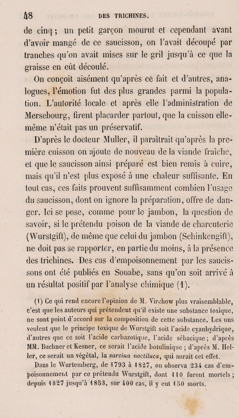 de cinq ; un petit garçon mourut et cependant avant d’avoir mangé de ce saucisson, on l’avait découpé par tranches qu’on avait mises sur le gril jusqu’à ce que la graisse en eût découlé. On conçoit aisément qu’après ce fait et d’autres, ana¬ logues, l’émotion fut des plus grandes parmi la popula¬ tion. L’autorité locale et après elle l'administration de Mersebourg, firent placarder partout, que la cuisson elle- même n’était pas un préservatif. D’après le docteur Muller, il paraîtrait qu’après la pre¬ mière cuisson on ajoute de nouveau de la viande fraîche, et que le saucisson ainsi préparé est bien remis à cuire, mais qu’il n’est plus exposé à une chaleur suffisante. En tout cas, ces faits prouvent suffisamment combien l’usage du saucisson, dont on ignore la préparation, offre de dan¬ ger. Ici se pose, comme pour le jambon, la question de savoir, si le prétendu poison de la viande de charcuterie (Wurstgift), de même que celui du jambon (Schinkengift), ne doit pas se rapporter, en partie du moins, à la présence des trichines. Des cas d'empoisonnement par les saucis¬ sons ont été publiés en Souabe, sans qu’on soit arrivé à un résultat positif par l’analyse chimique (1). (!) Ce qui rend encore l’opinion de M. Virchow plus vraisemblable, c’est que les auteurs qui prétendent qu’il existe une substance toxique, ne sont point d’accord sur la composition de cette substance. Les uns veulent que le principe toxique de Wurstgift soit l’acide cyanhydrique, d’autres que ce soit l’acide carbazolique, l’acide sébacique ; d’après MM. Buchner et Kesner, ce serait l’acide botulinique ; d’après M. Hel¬ ler, ce serait un végétal, la sarcina noctiluca, qui aurait cet effet. Dans le Wurtemberg, de 1793 à 1827, on observa 234 cas d’em¬ poisonnement par ce prétendu Wurstgift, dont 11 0 furent mortels ; depuis 1827 jusqu’à 1853, sur 400 cas, il y eut 150 morts.