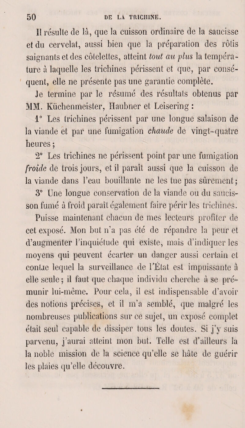 Il résulte de là, que la cuisson ordinaire de la saucisse et du cervelat, aussi bien que la préparation des rôtis saignants et des côtelettes, atteint tout au plus la tempéra¬ ture à laquelle les trichines périssent et que, par consé¬ quent, elle ne présente pas une garantie complète. Je termine par le résumé des résultats obtenus par MM. Küchenmeister, Haubner et Leisering : 1° Les trichines périssent par une longue salaison de la viande et par une fumigation chaude de vingt-quatre heures ; 2° Les trichines ne périssent point par une fumigation froide de trois jours, et il paraît aussi que la cuisson de la viande dans Feau bouillante ne les tue pas sûrement; 3° Une longue conservation de la viande ou du saucis¬ son fumé à froid paraît également faire périr les trichines. Puisse maintenant chacun de mes lecteurs profiter de cet exposé. Mon but n’a pas été de répandre la peur et d’augmenter Finquiétude qui existe, mais d’indiquer les moyens qui peuvent écarter un danger aussi certain et confie lequel la surveillance de l'État est impuissante à elle seule ; il faut que chaque individu cherche à se pré¬ munir lui-même. Pour cela, il est indispensable d’avoir des notions précises, et il m’a semblé, que malgré les nombreuses publications sur ce sujet, un exposé complet était seul capable de dissiper tous les doutes. Si j’y suis parvenu, j’aurai atteint mon but. Telle est d’ailleurs la la noble mission de la science qu’elle se hâte de guérir les plaies qu’elle découvre.