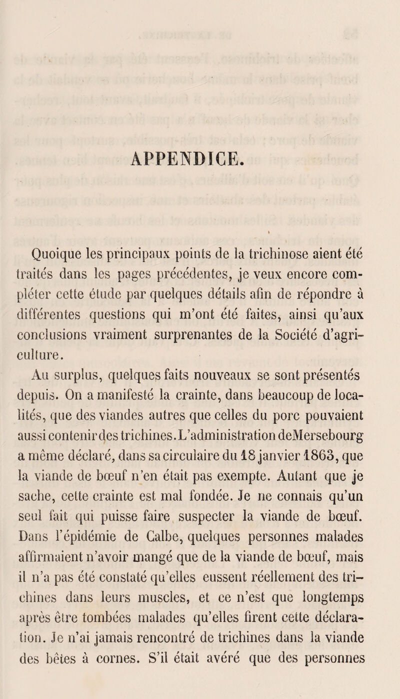 APPENDICE. Quoique les principaux points de la trichinose aient été traités dans les pages précédentes, je veux encore com¬ pléter cette étude par quelques détails afin de répondre à différentes questions qui m’ont été faites, ainsi qu’aux conclusions vraiment surprenantes de la Société d’agri¬ culture. Au surplus, quelques faits nouveaux se sont présentés depuis. On a manifesté la crainte, dans beaucoup de loca¬ lités, que des viandes autres que celles du porc pouvaient aussi contenir des trichines. L’administration deMersebourg a même déclaré, dans sa circulaire du 18 janvier 1863, que la viande de bœuf n’en était pas exempte. Autant que je sache, cette crainte est mal fondée. Je ne connais qu’un seul fait qui puisse faire suspecter la viande de bœuf. Dans l’épidémie de Galbe, quelques personnes malades affirmaient n’avoir mangé que de la viande de bœuf, mais il n’a pas été constaté qu’elles eussent réellement des tri¬ chines dans leurs muscles, et ce n’est que longtemps après être tombées malades qu’elles firent cette déclara¬ tion. Je n’ai jamais rencontré de trichines dans la viande des bêtes à cornes. S’il était avéré que des personnes