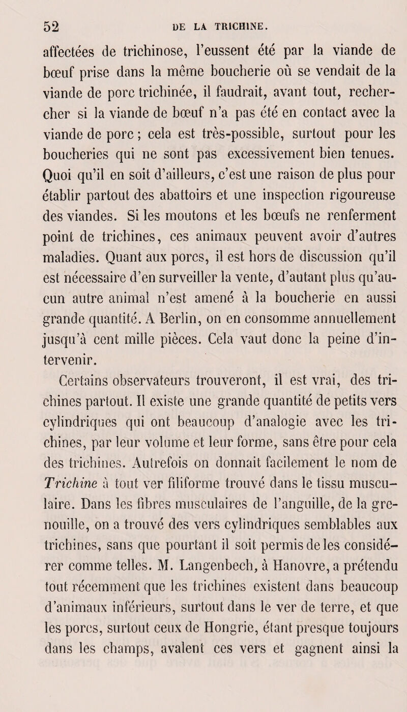 affectées de trichinose, l’eussent été par la viande de bœuf prise dans la même boucherie où se vendait de la viande de porc trichinée, il faudrait, avant tout, recher¬ cher si la viande de bœuf n’a pas été en contact avec la viande de porc ; cela est très-possible, surtout pour les boucheries qui ne sont pas excessivement bien tenues. Quoi qu’il en soit d’ailleurs, c’est une raison de plus pour établir partout des abattoirs et une inspection rigoureuse des viandes. Si les moutons et les bœufs ne renferment point de trichines, ces animaux peuvent avoir d’autres maladies. Quant aux porcs, il est hors de discussion qu’il est nécessaire d’en surveiller la vente, d’autant plus qu’au¬ cun autre animal n’est amené à la boucherie en aussi grande quantité. A Berlin, on en consomme annuellement jusqu’à cent mille pièces. Cela vaut donc la peine d’in¬ tervenir. Certains observateurs trouveront, il est vrai, des tri¬ chines partout. Il existe une grande quantité de petits vers cylindriques qui ont beaucoup d’analogie avec les tri¬ chines, par leur volume et leur forme, sans être pour cela des trichines. Autrefois on donnait facilement le nom de Trichine à tout ver filiforme trouvé dans le tissu muscu¬ laire. Dans les libres musculaires de l’anguille, de la gre¬ nouille, on a trouvé des vers cylindriques semblables aux trichines, sans que pourtant il soit permis de les considé¬ rer comme telles. M. Langenbech, à Hanovre, a prétendu tout récemment que les trichines existent dans beaucoup d’animaux inférieurs, surtout dans le ver de terre, et que les porcs, surtout ceux de Hongrie, étant presque toujours dans les champs, avalent ces vers et gagnent ainsi la