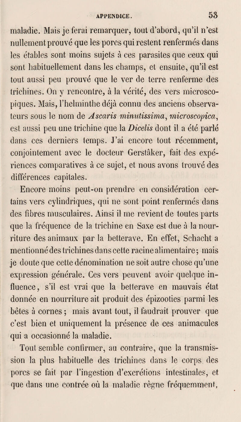 maladie. Mais je ferai remarquer, tout d’abord, qu’il n'est nullement prouvé que les porcs qui restent renfermés dans les étables sont moins sujets à ces parasites que ceux qui sont habituellement dans les champs, et ensuite, qu’il est tout aussi peu prouvé que le ver de terre renferme des trichines. On y rencontre, à la vérité, des vers microsco¬ piques. Mais, l’helminthe déjà connu des anciens observa¬ teurs sous le nom de Ascaris minutissima, microscopica, est aussi peu une trichine que la Dicelis dont il a été parlé dans ces derniers temps. J’ai encore tout récemment, conjointement avec le docteur Gerstâker, fait des expé¬ riences comparatives à ce sujet, et nous avons trouvé des différences capitales. Encore moins peut-on prendre en considération cer¬ tains vers cylindriques, qui ne sont point renfermés dans des fibres musculaires. Ainsi il me revient de toutes parts que la fréquence de la trichine en Saxe est due à la nour¬ riture des animaux par la betterave. En effet, Schacht a mentionné des trichines dans cette racine alimentaire ; mais je doute que cette dénomination ne soit autre chose qu’une expression générale. Ces vers peuvent avoir quelque in¬ fluence, s’il est vrai que la betterave en mauvais état donnée en nourriture ait produit des épizooties parmi les bêtes à cornes ; mais avant tout, il faudrait prouver que c’est bien et uniquement la présence de ces animacules qui a occasionné la maladie. Tout semble confirmer, au contraire, que la transmis¬ sion la plus habituelle des trichines dans le corps des porcs se fait par l’ingestion d’excrétions intestinales, et que dans une contrée où la maladie règne fréquemment,