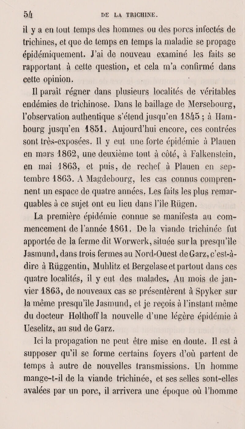 il y a en loui temps des hommes ou des porcs infectés de trichines, et que de temps en temps la maladie se propage épidémiquement. J’ai de nouveau examiné les faits se rapportant à cette question, et cela m’a confirmé dans cette opinion. Il paraît régner dans plusieurs localités de véritables endémies de trichinose. Dans le bailîage de Mersebourg, l’observation authentique s’étend jusqu’en 1845 ; à Ham¬ bourg jusqu’en 1851. Aujourd’hui encore, ces contrées sont très-exposées. Il y eut une forte épidémie à Plauen en mars 1862, une deuxième tout à côté, à Falkenstein, en mai 1863, et puis, de rechef à Plauen en sep¬ tembre 1863. A Magdebourg, les cas connus compren¬ nent un espace de quatre années. Les faits les plus remar¬ quables à ce sujet ont eu lieu dans f ile Rügen. La première épidémie connue se manifesta au com¬ mencement de l’année 1861. Delà viande trichinée fut apportée de la ferme dit Worwerk, située sur la presqu’île Jasmund, dans trois fermes au Nord-Ouest deGarz, c’est-à- dire à Rüggentin, Muhlitz et Bergeiase et partout dans ces quatre localités, il y eut des malades. Au mois de jan¬ vier 1863, de nouveaux cas se présentèrent à Spyker sur la meme presqu’île Jasmund, et je reçois à l’instant même du docteur Holthoffla nouvelle d’une légère épidémie à Ueselitz, au sud de Garz. Ici la propagation ne peut être mise en doute. Il est à supposer qu’il se forme certains foyers d’où partent de temps à autre de nouvelles transmissions. Un homme mange-t-il de la viande trichinée, et ses selles sont-elles avalées par un pore, il arrivera une époque où l’homme