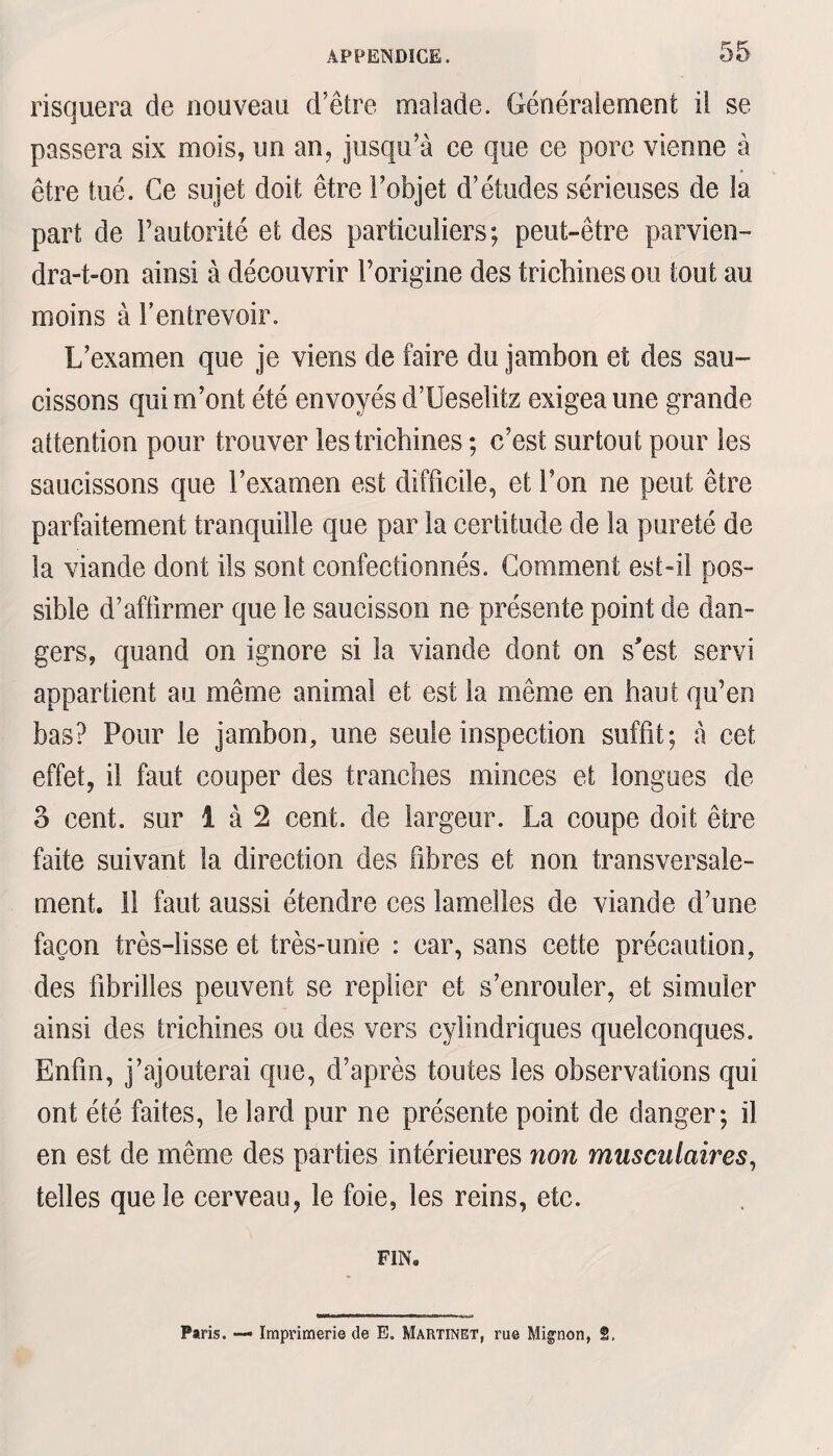 risquera de nouveau d’être malade. Généralement il se passera six mois, un an, jusqu’à ce que ce porc vienne à être tué. Ce sujet doit être l’objet d’études sérieuses de la part de l’autorité et des particuliers; peut-être parvien¬ dra-t-on ainsi à découvrir l’origine des trichines ou tout au moins à F entrevoir. L’examen que je viens de faire du jambon et des sau¬ cissons qui m’ont été envoyés d’Ueselitz exigea une grande attention pour trouver les trichines ; c’est surtout pour les saucissons que l’examen est difficile, et l’on ne peut être parfaitement tranquille que par la certitude de la pureté de la viande dont ils sont confectionnés. Gomment est-il pos¬ sible d’affirmer que le saucisson ne présente point de dan¬ gers, quand on ignore si la viande dont on s'est servi appartient au même animal et est la même en haut qu’en bas? Pour le jambon, une seule inspection suffit; à cet effet, il faut couper des tranches minces et longues de 3 cent, sur 1 à 2 cent, de largeur. La coupe doit être faite suivant la direction des fibres et non transversale¬ ment. il faut aussi étendre ces lamelles de viande d’une façon très-lisse et très-unie : car, sans cette précaution, des fibrilles peuvent se replier et s’enrouler, et simuler ainsi des trichines ou des vers cylindriques quelconques. Enfin, j’ajouterai que, d’après toutes les observations qui ont été faites, le lard pur ne présente point de danger; il en est de même des parties intérieures non musculaires, telles que le cerveau, le foie, les reins, etc. FIN. Paris. — Imprimerie de E. Martinet, ru® Mignon, 2.