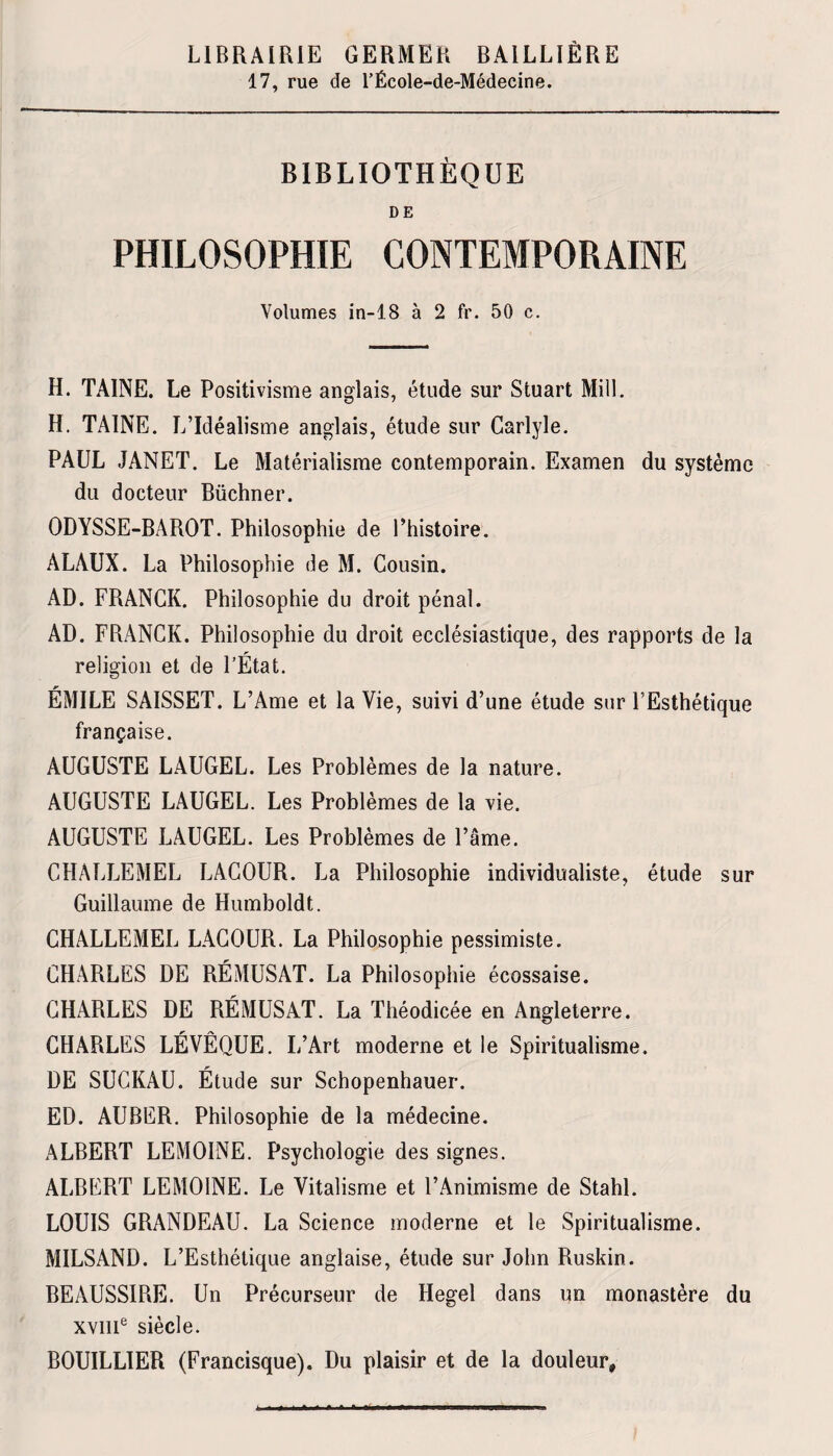 LIBRAIRIE GERMER BAILLIÈRE 17, rue de l’École-de-Médecine. BIBLIOTHÈQUE DE PHILOSOPHIE CONTEMPORAINE Volumes in-18 à 2 fr. 50 c. H. TAINE. Le Positivisme anglais, étude sur Stuart Mill. H. TAINE. L’Idéalisme anglais, étude sur Carlyle. PAUL JANET. Le Matérialisme contemporain. Examen du système du docteur Büchner. ODYSSE-BAROT. Philosophie de l’histoire. ALAUX. La Philosophie de M. Cousin. AD. FRANCK. Philosophie du droit pénal. AD. FRANCK. Philosophie du droit ecclésiastique, des rapports de la religion et de l’État. ÉMILE SAISSET. L’Ame et la Vie, suivi d’une étude sur l’Esthétique française. AUGUSTE LAUGEL. Les Problèmes de la nature. AUGUSTE LAUGEL. Les Problèmes de la vie. AUGUSTE LAUGEL. Les Problèmes de l’âme. CHALLEMEL LACOUR. La Philosophie individualiste, étude sur Guillaume de Humboldt. CHALLEMEL LACOUR. La Philosophie pessimiste. CHARLES DE RÉMUSAT. La Philosophie écossaise. CHARLES DE RÉMUSAT. La Théodicée en Angleterre. CHARLES LÉVÊQUE. I/Art moderne et le Spiritualisme. DE SUCKAU. Étude sur Schopenhauer. ED. AUBER. Philosophie de la médecine. ALBERT LEMOINE. Psychologie des signes. ALBERT LEMOINE. Le Vitalisme et l’Animisme de Stahl. LOUIS GRANDEAU. La Science moderne et le Spiritualisme. MILSAND. L’Esthétique anglaise, étude sur John Ruskin. BEAUSSIRE. Un Précurseur de Hegel dans un monastère du xviii6 siècle. BOUILLIER (Francisque). Du plaisir et de la douleur»