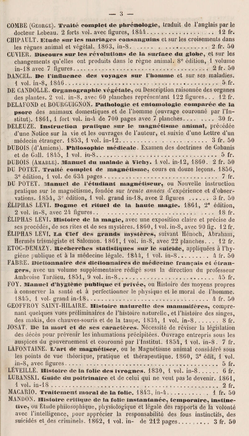 COMBE (George). Traité complet de phrénologie, traduit de l’anglais par le docteur Lebeau. 2 forts vol. avec figures, 1844.. 12 fr. CHIP AU LT. Etude sur Ses mariages consanguins et sur les croisements dans les règnes animal et végétal. 1863, in-8.2 fr. 50 CUVIER, discours sur les révolutions de la surface du globe, et sur les changements qu’elles ont produits dans le règne animal. 8ß édition, 1 volume in-18 avec 7 figures... 2 fr. 50 DANCEL. De riniluence «les voyages sur l’homme et sur ses maladies. 1 vol. in-8, 1846..... 5 fr. DE CANDOLLE. ©rganographie végétale, ou Description raisonnée des organes des plantes. 2 voi. in-8, avec 60 planches représentant 122 figures. . . 12 fr. DELAFOND et BOURGUIGNON. Pathologie et entomologie comparée de la psore des animaux domestiques et de l’homme (ouvrage couronné par l’In¬ stitut). 1861, 1 fort vol. in-4 de 700 pages avec 7 planches.30 fr. DELEUZE. Instruction pratique sur le magnétisme animal, précédée d’une Notice sur la vie et les ouvrages de l’auteur, et suivie d’une Lettre d’un médecin étranger. 1853, 1 vol. in-12. .. 3 fr. 50 DUBOIS (d’Amiens). Philosophie médicale. Examen des doctrines de Cabanis et de Galt. 1845, 1 vol. in-8..... 5 fr. DUBOIS (Amàble). Manuel du malade à Wichy. 1 vol. in-12, 1860. 2 fr. 50 DU POTET. Traité complet «Se magnétisme, cours en douze leçons. 1856, 3e édition, 1 vol. de 634 pages . ...... 7 fr. DU POTET. Manuel de l’étudiant magnétiseur, ou Nouvelle instruction pratique sur le magnétisme, fondée sur trente années d’expérience et d’obser¬ vations. 1854, 3e édition, 1 vol. grand in-18, avec 2 figures . 3 fr. 50 ÉLIPHAS LÉVI. Dogme et rituel «le Sa haute magie. 1861, 2e édition, 2 vol. in-8, avec 24 figures.. . 18 fr. ÉLIPHAS LÉVI. Histoire «Se Sa magie, avec une exposition claire et précise de ses procédés, de ses rites et de ses mystères. 1860,1 vol. in-8, avec 90 fig. 12 fr. ÉLIPHAS LÉVI. i.a Clef des grands mystères, suivant Hénoch, Abraham, Hermès trismégiste et Salomon. 1861, 1 vol. in-8, avec 22 planches. . . 12 fr. ETOC-DEMAZAL Recherches statistiques sur le suicide, appliquées à l’hy¬ giène publique et à la médecine légale. 1844, 1 vol. in-8.. 4 fr. 50 FABRE. IMetionnaire des dictionnaires «le médecine français et étran¬ gers, avec un volume supplémentaire rédigé sous la direction du professeur Ambroise Tardieu. 1851, 9 vol. in-8... 45 fr. FO Y. Manuel d’hygiène publique et privée, ou Histoire des moyens propres à conserver la santé et à perfectionner le physique et le moral de l’homme. 1845, 1 vol. grand in-18..... 4 fr. 50 GEOFFROY SAINT-HILAIRE. Histoire naturelle des mammifères, compre¬ nant quelques vues préliminaires de l’histoire naturelle, et l’histoire des singes, des makis, des chauves-souris et de la taupe. 1834, 1 vol. in-8. 8 fr. JOSAT. lie Sa mort et «le ses caractères. Nécessité de réviser la législation des décès pour prévenir les inhumations précipitées. Ouvrage entrepris sous les auspices du gouvernement et couronné par l’Institut. 1854, 1 vol. in-8. 7 fr. LAFONTAINE. I/art de magnétiser, ou le Magnétisme animal considéré sous les points de vue théorique, pratique et thérapeutique. 1860, 3e édit, 1 vol. in-8, avec figures.,..*. 5 fr. LÉVEILLÉ. Histoire de la folie des ivrognes. 1830, 1 vol. in-8. 6 fr. LUBANSKI. Plaide «lu poitrinaire et de celui qui ne veut pas le devenir. 1861, 1 vol. in-18...„. 2 fr. MACAPJO. Traitement moral de Sa folie. 1843, in-4. ..1 fr. 50 MAN DON. Histoire critique de la folie instantanée, temporaire, Instinc¬ tive, ou Étude philosophique, physiologique et légale des rapports de la volonté avec l’intelligence, pour apprécier la responsabilité des fous instinctifs, des suicidés et des criminels. 1862, 1 vol. in- de 212 pages_..... 3 fr. 50