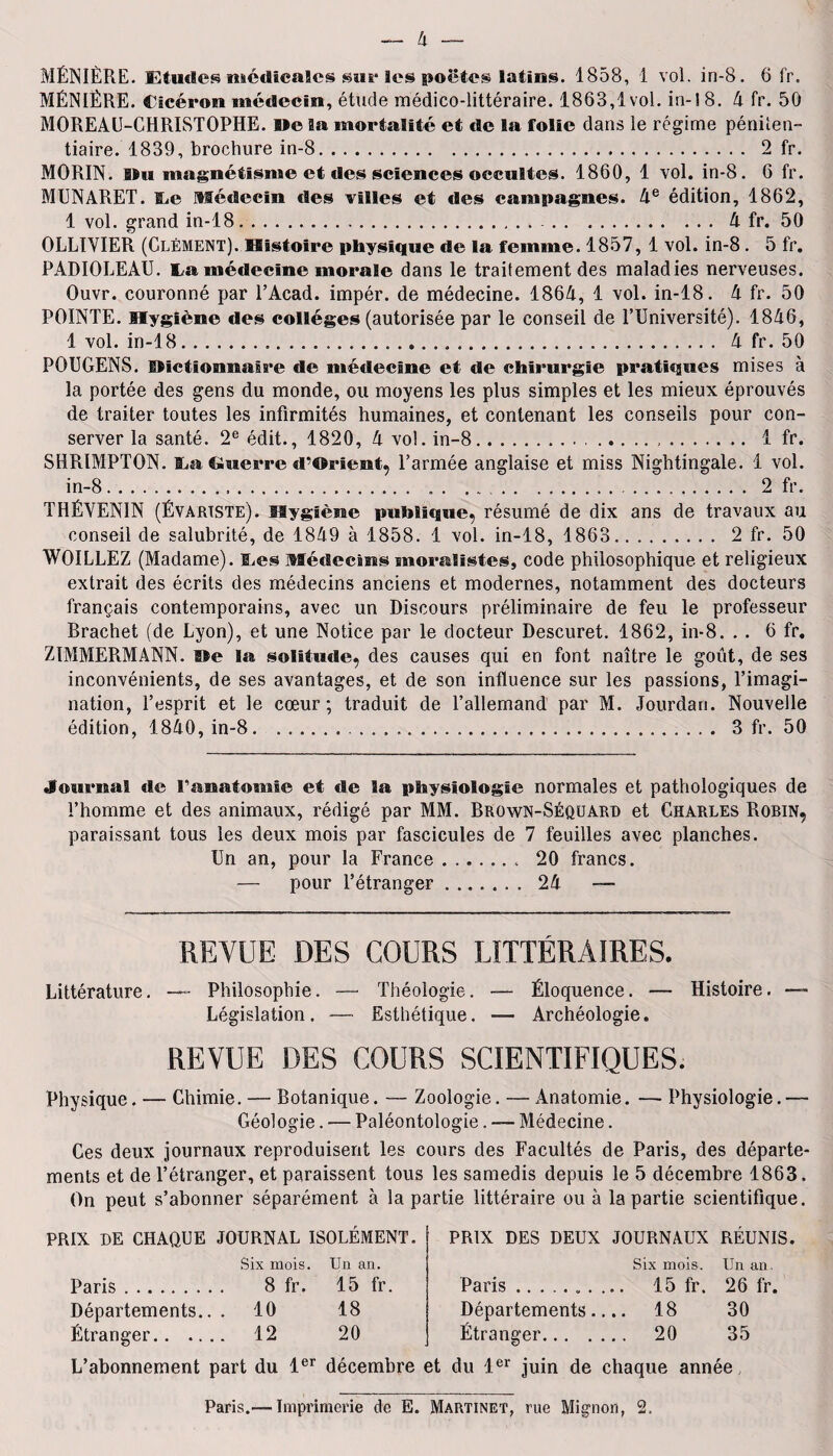 MÉNIÈRE. Etudes médicales sur les poetes latins. 1858, 1 vol. in-8. 6 fr. MÉNIÈRE. Cicéron médecin, étude médico-littéraire. 1863,1vol. in-18. 4 fr. 50 MOREAU-CHRISTOPHE, Me la mortalité et de la folie dans le régime péniten¬ tiaire. 1839, brochure in-8. 2 fr. MORIN. Mu magnétisme et des sciences occultes. 1860, 1 vol. in-8. 6 fr. MUNARET. IjC Médecin des villes et des campagnes. 4e édition, 1862, 1 vol. grand in-18.. ..A fr. 50 OLLIVIER (Clément). Histoire physique de la femme. 1857, 1 vol. in-8. 5 fr. PADIOLEAU. L.i médecine morale dans le traitement des maladies nerveuses. Ouvr. couronné par l’Acad. impér. de médecine. 1864, 1 vol. in-18. 4 fr. 50 POINTE. Hygiène des collèges (autorisée par le conseil de l’Université). 1846, 1 vol. in-18. 4 fr. 50 POUGENS. factionnaire de médecine et de chirurgie pratiques mises à la portée des gens du monde, ou moyens les plus simples et les mieux éprouvés de traiter toutes les infirmités humaines, et contenant les conseils pour con¬ server la santé. 2e édit., 1820, 4 vo!. in-8... 1 fr. SHRIMPTON. La Guerre d’Orient, l’armée anglaise et miss Nightingale. 1 vol. in-8. ..2 fr. THÉVEN1N (Évartste). Hygiène publique, résumé de dix ans de travaux au conseil de salubrité, de 1849 à 1858. 1 vol. in-18, 1863. 2 fr. 50 WOILLEZ (Madame). ILes Médecins moralistes, code philosophique et religieux extrait des écrits des médecins anciens et modernes, notamment des docteurs français contemporains, avec un Discours préliminaire de feu le professeur Brächet (de Lyon), et une Notice par le docteur Descuret. 1862, in-8. . . 6 fr. ZïMMEPtMANN. Me la solitude, des causes qui en font naître le goût, de ses inconvénients, de ses avantages, et de son influence sur les passions, l’imagi¬ nation, l’esprit et le cœur; traduit de l’allemand par M. Jourdan. Nouvelle édition, 1840, in-8.. .. 3 fr. 50 Journal de l'anatomie et de la physiologie normales et pathologiques de l’homme et des animaux, rédigé par MM. Brown-Séquard et Charles Robin, paraissant tous les deux mois par fascicules de 7 feuilles avec planches. Un an, pour la France.. 20 francs. — pour l’étranger. 24 —■ REVUE DES COURS LITTÉRAIRES. Littérature. Philosophie. — Théologie. —- Éloquence. — Histoire. —-- Législation. — Esthétique. — Archéologie. REVUE DES COURS SCIENTIFIQUES. Physique. — Chimie. — Botanique. — Zoologie. — Anatomie. — Physiologie. — Géologie. — Paléontologie. — Médecine. Ces deux journaux reproduisent les cours des Facultés de Paris, des départe¬ ments et de l’étranger, et paraissent tous les samedis depuis le 5 décembre 1863. On peut s’abonner séparément à la partie littéraire ou à la partie scientifique. PRIX DE CHAQUE JOURNAL ISOLÉMENT. Six mois. Un an. Paris. 8 fr. 15 fr. Départements.. . 10 18 Étranger. 12 20 PRIX DES DEUX JOURNAUX REUNIS Six mois. Un an. Paris.. 15 fr. 26 fr. Départements.... 18 30 Étranger. 20 35 L’abonnement part du 1er décembre et du 1er juin de chaque année Paris.— Imprimerie de E. Martinet, rue Mignon, 2.