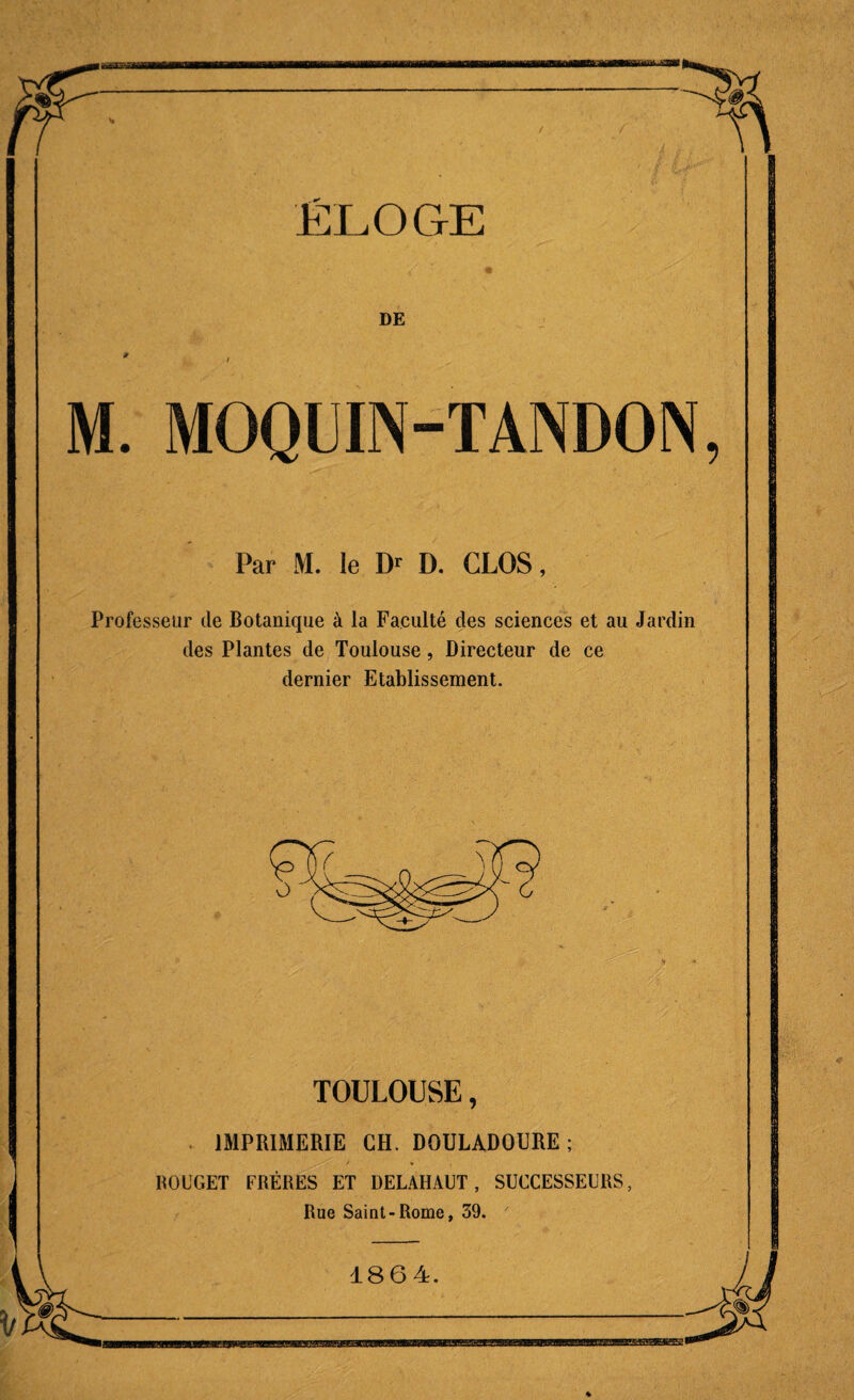 DE M. MOQUIN-TANDON, Par M. le LP D. CLOS, Professeur de Botanique à la Faculté des sciences et au Jardin des Plantes de Toulouse, Directeur de ce dernier Etablissement. TOULOUSE, IMPRIMERIE CH. DOULADOURE ; ) • ROUGET FRÈRES ET DELAHAUT , SUCCESSEURS, Rue Saint-Rome, 39. 1864.