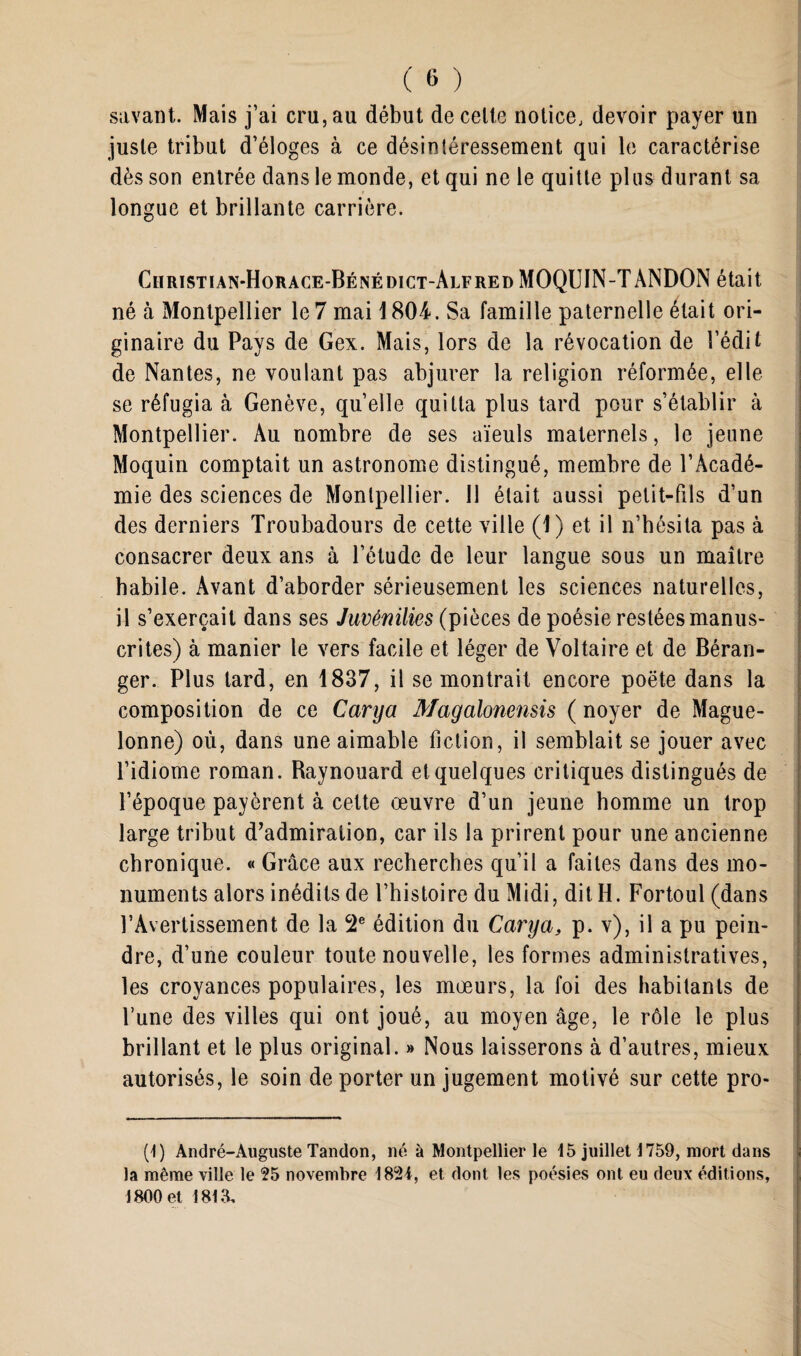 savant. Mais j’ai cru, au début de celte notice, devoir payer un juste tribut d’éloges à ce désintéressement qui le caractérise dès son entrée dans le monde, et qui ne le quitte plus durant sa longue et brillante carrière. Ciiristian-Horace-Bénédict-Alfred MOQUIN-TANDON était né à Montpellier le 7 mai 1804. Sa famille paternelle était ori¬ ginaire du Pays de Gex. Mais, lors de la révocation de l’édit de Nantes, ne voulant pas abjurer la religion réformée, elle se réfugia à Genève, quelle quitta plus tard pour s’établir à Montpellier. Au nombre de ses aïeuls maternels, le jeune Moquin comptait un astronome distingué, membre de l’Acadé¬ mie des sciences de Montpellier. Il était aussi petit-fils d’un des derniers Troubadours de cette ville (1) et il n’hésita pas à consacrer deux ans à l’étude de leur langue sous un maître habile. Avant d’aborder sérieusement les sciences naturelles, il s’exercait dans ses Juvénilies (pièces de poésie restées manus¬ crites) à manier le vers facile et léger de Voltaire et de Béran¬ ger. Plus lard, en 1837, il se montrait encore poète dans la composition de ce Cary a Magalonensis ( noyer de Mague- lonne) où, dans une aimable fiction, il semblait se jouer avec l’idiome roman. Raynouard et quelques critiques distingués de l’époque payèrent à cette œuvre d’un jeune homme un trop large tribut d’admiration, car ils la prirent pour une ancienne chronique. « Grâce aux recherches qu’il a faites dans des mo¬ numents alors inédits de l’histoire du Midi, dit H. Fortoul (dans l’Avertissement de la 2e édition du Cary a, p. v), il a pu pein¬ dre, d’une couleur toute nouvelle, les formes administratives, les croyances populaires, les mœurs, la foi des habitants de l’une des villes qui ont joué, au moyen âge, le rôle le plus brillant et le plus original. » Nous laisserons à d’autres, mieux autorisés, le soin de porter un jugement motivé sur cette pro- (1) André-Auguste Tandon, né à Montpellier le 15 juillet 1759, mort dans la même ville le 25 novembre 1824, et dont les poésies ont eu deux éditions, 1800 et 1815,