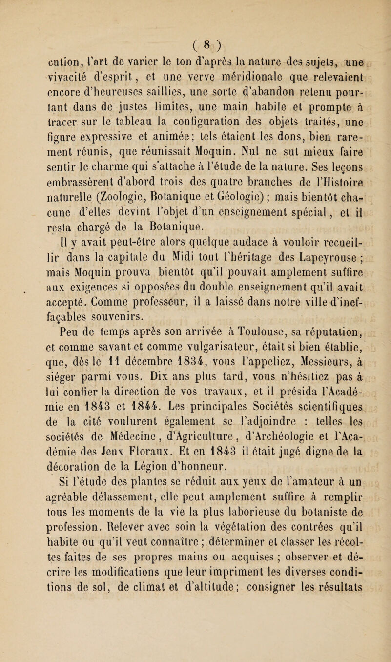 cution, l’art de varier le ton d’après la nature des sujets, une vivacité d’esprit, et une verve méridionale que relevaient encore d’heureuses saillies, une sorte d’abandon retenu pour¬ tant dans de justes limites, une main habile et prompte à tracer sur le tableau la configuration des objets traités, une figure expressive et animée; tels étaient les dons, bien rare¬ ment réunis, que réunissait Moquin. Nul ne sut mieux faire sentir le charme qui s’attache à l’élude de la nature. Ses leçons embrassèrent d’abord trois des quatre branches de l’Histoire naturelle (Zoologie, Botanique et Géologie) ; mais bientôt cha¬ cune d’elles devint l’objet d’un enseignement spécial, et il resta chargé de la Botanique. Il y avait peut-être alors quelque audace à vouloir recueil¬ lir dans la capitale du Midi tout l’héritage des Lapeyrouse ; mais Moquin prouva bientôt qu’il pouvait amplement suffire aux exigences si opposées du double enseignement qu’il avait accepté. Comme professeur, il a laissé dans notre ville d'inef¬ façables souvenirs. Peu de temps après son arrivée à Toulouse, sa réputation, et comme savant et comme vulgarisateur, était si bien établie, que, dès le 11 décembre 1834, vous l’appeliez, Messieurs, à siéger parmi vous. Dix ans plus tard, vous n’hésitiez pas à lui confier la direction de vos travaux, et il présida l’Acadé¬ mie en 1843 et 1844. Les principales Sociétés scientifiques de la cité voulurent également se l’adjoindre : telles les sociétés de Médecine , d’Agriculture, d’Archéologie et l’Aca¬ démie des Jeux Floraux. Et en 1843 il était jugé digne de la décoration de la Légion d’honneur. Si l’étude des plantes se réduit aux yeux de l’amateur à un agréable délassement, elle peut amplement suffire cà remplir tous les moments de la vie la plus laborieuse du botaniste de profession. Belever avec soin la végétation des contrées qu’il habite ou qu’il veut connaître ; déterminer et classer les récol¬ tes faites de ses propres mains ou acquises ; observer et dé¬ crire les modifications que leur impriment les diverses condi¬ tions de sol, de climat et d’altitude; consigner les résultats