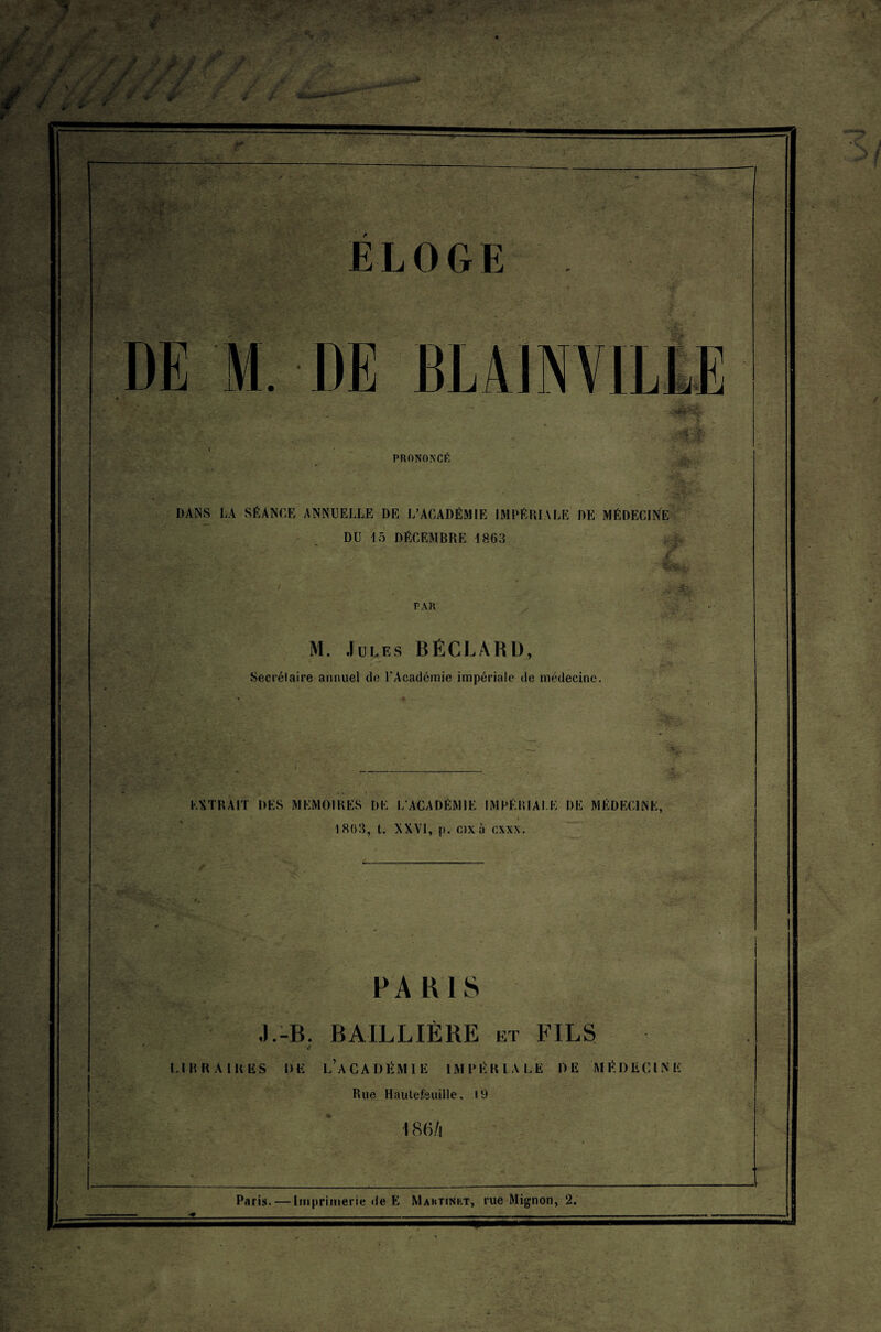 ; y j ,*. y^f. - ' f* * ~ ELOGE Hé» ■ t,<r( . l PRONONCE - '-I «lj6s>4 DANS LA SÉANCE ANNUELLE DE L’ACADÉMIE IMPÉRIALE DE MÉDECINE DU 15 DÉCEMBRE 18.63 / *?- PAR .. Ss - . M. Jules BÉCLARD, Secrétaire annuel de l'Académie impériale de médecine. &St •fe-.- EXTRAIT DES MEMOIRES DE L’ACADÉMIE IMPÉRIALE I)E MÉDECINE, 1803, t. NXVI, [). ox à cxxn. . PARIS J.-B. BAILLIÈRE et FILS LIBRAIRES DE L’ACADÉMIE IMPÉRIALE DE MÉDECINE Rue Haulefeuille, 19 186/i — DE M. DE BLA1NVIL1E