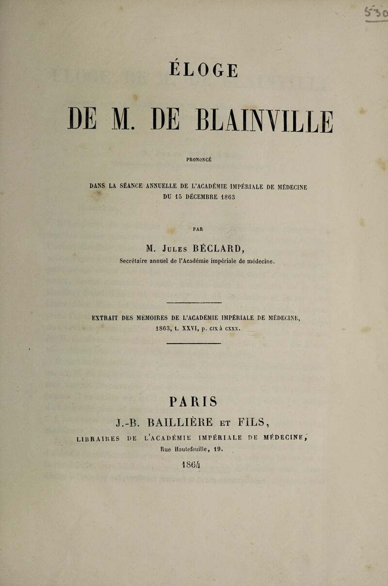 ELOGE DE M. DE BLAINVILLE PRONONCE DANS LA SÉANCE ANNUELLE DE L’ACADÉMIE IMPÉRIALE DE MÉDECINE DU 15 DÉCEMBRE 1863 PAR M. Jules BÉCLÀRD, Secrétaire annuel de l’Académie impériale de médecine. EXTRAIT DES MÉMOIRES DE L’ACADÉMIE IMPÉRIALE DE MÉDECINE, 1863, t. XXVI, p. cixà cxxx. PARIS J.-B. BAILLIÈRE et FILS, LIBRAIRES DE L’ACADÉMIE IMPÉRIALE DE MÉDECINE, Rue Hautefeuille, 19.