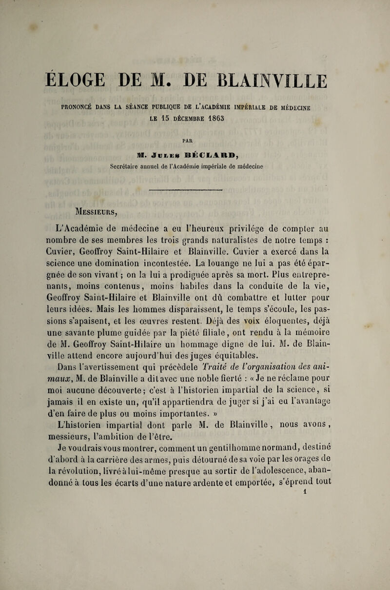 ÉLOGE DE M. DE BLAINVILLE PRONONCÉ DANS LA SÉANCE PUBLIQUE DE L’ACADÉMIE IMPÉRIALE DE MÉDECINE LE 15 DÉCEMBRE 1863 PAR M. «fui,ES RÉCLARD, Secrétaire annuel de l’Académie impériale de médecine Messieurs, L’Académie de médecine a eu l’heureux privilège de compter au nombre de ses membres les trois grands naturalistes de notre temps : Cuvier, Geoffroy Saint-Hilaire et Blainville. Cuvier a exercé dans la science une domination incontestée. La louange ne lui a pas été épar¬ gnée de son vivant ; on îa lui a prodiguée après sa mort. Plus entrepre¬ nants, moins contenus, moins habiles dans la conduite de la vie, Geoffroy Saint-Hilaire et Blainville ont dû combattre et lutter pour leurs idées. Mais les hommes disparaissent, le temps s’écoule, les pas¬ sions s’apaisent, et les œuvres restent. Déjà des voix éloquentes, déjà une savante plume guidée par la piété filiale, ont rendu à la mémoire de M. Geoffroy Saint-Hilaire un hommage digne de lui. M. de Blain- ville attend encore aujourd’hui des juges équitables. Dans l’avertissement qui précèdele Traité de Vorganisation des ani¬ maux, M. de Blainville a dit avec une noble fierté : « Je ne réclame pour moi aucune découverte; c’est à l’historien impartial de la science, si jamais il en existe un, qu’il appartiendra de juger si j'ai eu l’avantage d’en faire de plus ou moins importantes. » L’historien impartial dont parle M. de Blainville, nous avons, messieurs, l’ambition de l’être. Je voudrais vous montrer, comment un gentilhomme normand, destiné d’abord à la carrière des armes, puis détourné de sa voie par les orages de la révolution, livré à lui-même presque au sortir de l’adolescence, aban¬ donné à tous les écarts d’une nature ardente et emportée, s’éprend tout