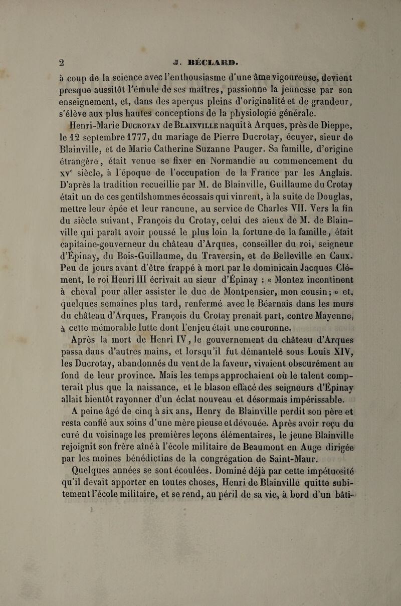 à coup de la science avec l’enthousiasme d’une âme vigoureuse, devient presque aussitôt l’émule de ses maîtres, passionne la jeunesse par son enseignement, et, dans des aperçus pleins d'originalité et de grandeur, s’élève aux plus hautes conceptions de la physiologie générale. Henri-Marie Ducrotay deBLAiNviLLEnaquità Arques, près de Dieppe, le 12 septembre 1777, du mariage de Pierre Ducrotay, écuyer, sieur de Blainville, et de Marie Catherine Suzanne Pauger. Sa famille, d’origine étrangère, était venue se fixer en Normandie au commencement du xve siècle, à l’époque de l’occupation de la France par les Anglais. D’après la tradition recueillie par M. de Blainville, Guillaume duCrotay était un de ces gentilshommes écossais qui vinrent, à la suite de Douglas, mettre leur épée et leur rancune, au service de Charles VII. Vers la fin du siècle suivant, François du Crotay, celui des aïeux de M. de Blain¬ ville qui paraît avoir poussé le plus loin la fortune de la famille, était capitaine-gouverneur du château d’Arques, conseiller du roi, seigneur d’Épinay, du Bois-Guillaume, du Traversin, et de Belleville en Caux. Peu de jours avant d’être frappé à mort par le dominicain Jacques Clé¬ ment, le roi Henri IÏI écrivait au sieur d’Épinay : « Montez incontinent à cheval pour aller assister le duc de Montpensier, mon cousin; » et, quelques semaines plus tard, renfermé avec le Béarnais dans les murs du château d’Arques, François du Crotay prenait part, contre Mayenne, à cette mémorable lutte dont l’enjeu était une couronne. Après la mort de Henri IV, le gouvernement du château d’Arques passa dans d’autres mains, et lorsqu’il fut démantelé sous Louis XIV, les Ducrotay, abandonnés du vent de la faveur, vivaient obscurément au fond de leur province. Mais les temps approchaient où le talent comp¬ terait plus que la naissance, et le blason effacé des seigneurs d’Êpinay allait bientôt rayonner d’un éclat nouveau et désormais impérissable. A peine âgé de cinq à six ans, Henry de Blainville perdit son père et resta confié aux soins d’une mère pieuse et dévouée. Après avoir reçu du curé du voisinage les premières leçons élémentaires, le jeune Blainville rejoignit son frère aîné à l’école militaire de Beaumont en Auge dirigée par les moines bénédictins de la congrégation de Saint-Maur. Quelques années se sont écoulées. Dominé déjà par cette impétuosité qu’il devait apporter en toutes choses, Henri de Blainville quitte subi¬ tement l’école militaire, et se rend, au péril de sa vie, à bord d’un bâti-