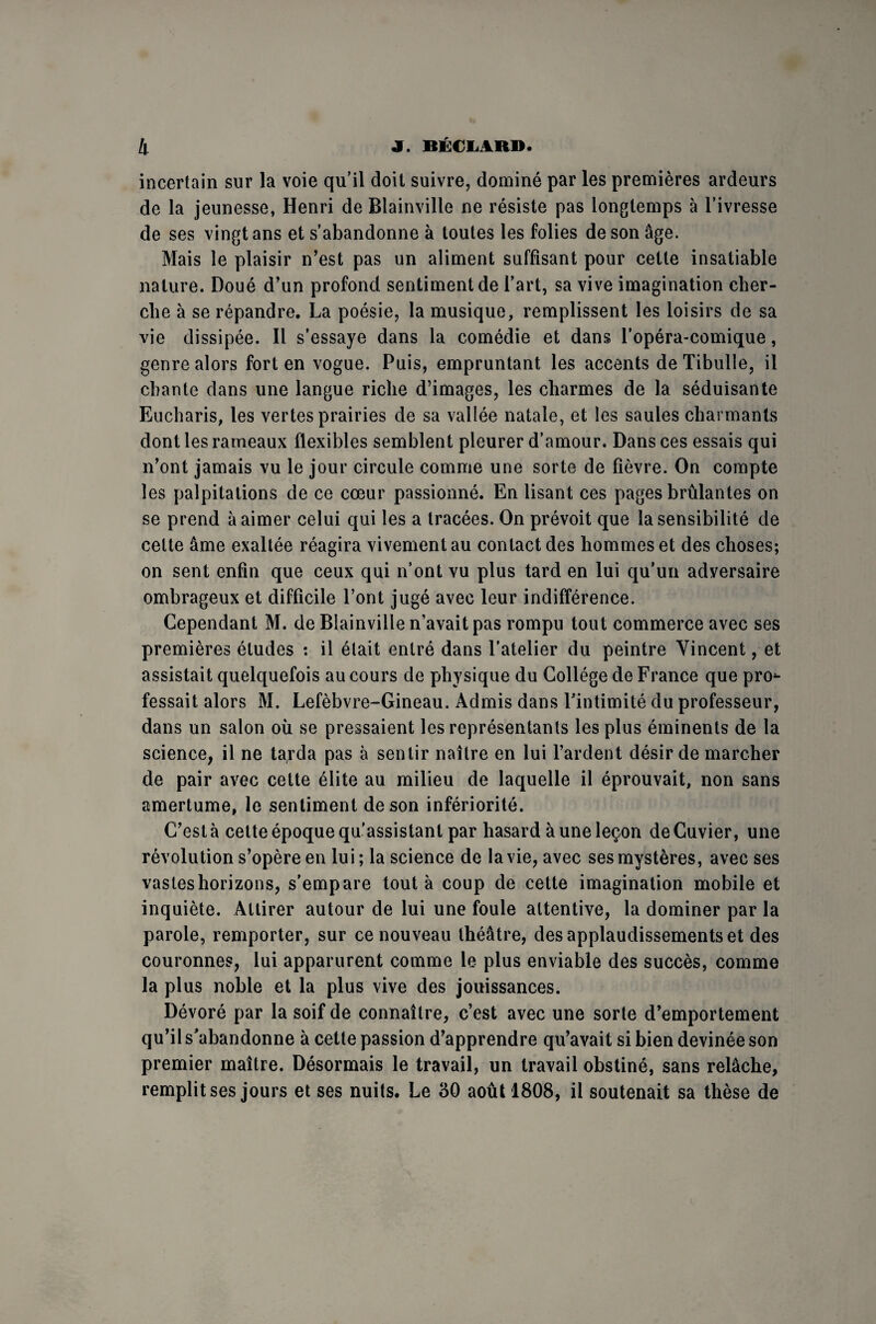 incertain sur la voie qu’il doit suivre, dominé par les premières ardeurs de la jeunesse, Henri de Blainville ne résiste pas longtemps à l’ivresse de ses vingt ans et s’abandonne à toutes les folies de son âge. Mais le plaisir n’est pas un aliment suffisant pour cette insatiable nature. Doué d’un profond sentiment de l’art, sa vive imagination cher¬ che à se répandre. La poésie, la musique, remplissent les loisirs de sa vie dissipée. Il s’essaye dans la comédie et dans l’opéra-comique, genre alors fort en vogue. Puis, empruntant les accents de Tibulle, il chante dans une langue riche d’images, les charmes de la séduisante Eucharis, les vertes prairies de sa vallée natale, et les saules charmants dont les rameaux flexibles semblent pleurer d’amour. Dans ces essais qui n’ont jamais vu le jour circule comme une sorte de fièvre. On compte les palpitations de ce cœur passionné. En lisant ces pages brûlantes on se prend à aimer celui qui les a tracées. On prévoit que la sensibilité de celte âme exaltée réagira vivement au contact des hommes et des choses; on sent enfin que ceux qui n’ont vu plus tard en lui qu’un adversaire ombrageux et difficile l’ont jugé avec leur indifférence. Cependant M. de Blainville n’avait pas rompu tout commerce avec ses premières études *. il élait entré dans l’atelier du peintre Vincent, et assistait quelquefois au cours de physique du Collège de France que pro*- fessait alors M. Lefèbvre-Gineau. Admis dans l’intimité du professeur, dans un salon où se pressaient les représentants les plus éminents de la science, il ne tarda pas à sentir naître en lui l’ardent désir de marcher de pair avec cette élite au milieu de laquelle il éprouvait, non sans amertume, le sentiment de son infériorité. C’est à cette époque qu'assistant par hasard à une leçon de Cuvier, une révolution s’opère en lui ; la science de la vie, avec ses mystères, avec ses vastes horizons, s’empare tout à coup de cette imagination mobile et inquiète. Attirer autour de lui une foule attentive, la dominer par la parole, remporter, sur ce nouveau théâtre, des applaudissements et des couronnes, lui apparurent comme le plus enviable des succès, comme la plus noble et la plus vive des jouissances. Dévoré par la soif de connaître, c’est avec une sorte d’emportement qu’il s’abandonne à cette passion d’apprendre qu’avait si bien devinée son premier maître. Désormais le travail, un travail obstiné, sans relâche, remplit ses jours et ses nuits. Le 30 août 1808, il soutenait sa thèse de