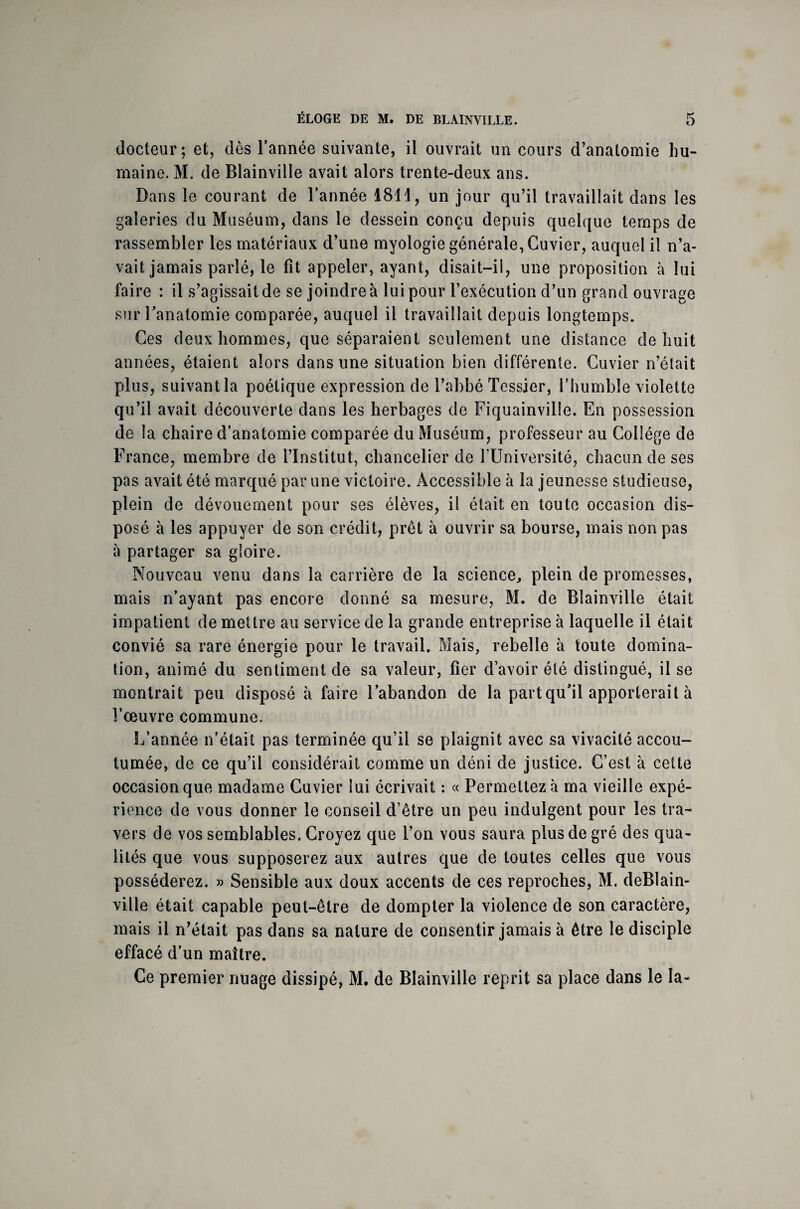 docteur; et, dès l’année suivante, il ouvrait un cours d’anatomie hu¬ maine. M. de Blainville avait alors trente-deux ans. Dans le courant de l’année 1811, un jour qu’il travaillait dans les galeries du Muséum, dans le dessein conçu depuis quelque temps de rassembler les matériaux d’une myologie générale, Cuvier, auquel il n’a¬ vait jamais parlé, le fît appeler, ayant, disait-il, une proposition à lui faire : il s’agissait de se joindre à lui pour l’exécution d’un grand ouvrage sur l’anatomie comparée, auquel il travaillait depuis longtemps. Ces deux hommes, que séparaient seulement une distance de huit années, étaient alors dans une situation bien différente. Cuvier n’était plus, suivant la poétique expression de l’abbé Tessier, l’humble violette qu’il avait découverte dans les herbages de Fiquainville. En possession de la chaire d’anatomie comparée du Muséum, professeur au Collège de France, membre de l’Institut, chancelier de l’Université, chacun de ses pas avait été marqué par une victoire. Accessible à la jeunesse studieuse, plein de dévouement pour ses élèves, il était en toute occasion dis¬ posé à les appuyer de son crédit, prêt à ouvrir sa bourse, mais non pas à partager sa gloire. Nouveau venu dans la carrière de la science, plein de promesses, mais n’ayant pas encore donné sa mesure, M. de Blainville était impatient de mettre au service de la grande entreprise à laquelle il était convié sa rare énergie pour le travail. Mais, rebelle à toute domina¬ tion, animé du sentiment de sa valeur, fier d’avoir été distingué, il se montrait peu disposé à faire l’abandon de la part qu’il apporterait à î’œuvre commune. L’année n’était pas terminée qu’il se plaignit avec sa vivacité accou¬ tumée, de ce qu’il considérait comme un déni de justice. C’est à cette occasion que madame Cuvier lui écrivait : « Permettez à ma vieille expé¬ rience de vous donner le conseil d’être un peu indulgent pour les tra¬ vers de vos semblables. Croyez que l’on vous saura plus de gré des qua¬ lités que vous supposerez aux autres que de toutes celles que vous posséderez. » Sensible aux doux accents de ces reproches, M. deBlain- ville était capable peut-être de dompter la violence de son caractère, mais il n’était pas dans sa nature de consentir jamais à être le disciple effacé d’un maître. Ce premier nuage dissipé, M. de Blainville reprit sa place dans le la-