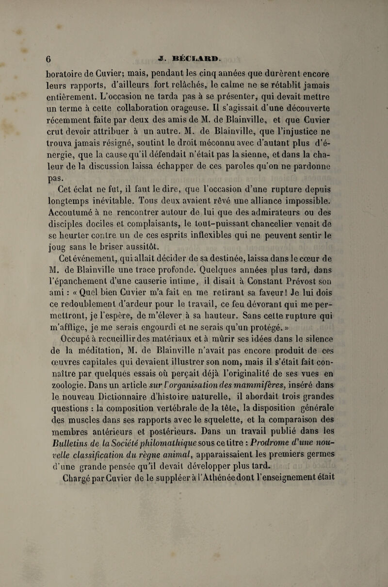 boratoire de Cuvier; mais, pendant les cinq années que durèrent encore leurs rapports, d’ailleurs fort relâchés, le calme ne se rétablit jamais entièrement. L’occasion ne tarda pas à se présenter, qui devait mettre un terme à cette collaboration orageuse. Il s’agissait d’une découverte récemment faite par deux des amis de M. de Blainville, et que Cuvier crut devoir attribuer à un autre. M. de Blainville, que l’injustice ne trouva jamais résigné, soutint le droit méconnu avec d’autant plus d’é¬ nergie, que la cause qu’il défendait n’était pas la sienne, et dans la cha¬ leur de la discussion laissa échapper de ces paroles qu’on ne pardonne pas. Cet éclat ne fut, il faut le dire, que l’occasion d’une rupture depuis longtemps inévitable. Tous deux avaient rêvé une alliance impossible. Accoutumé à ne rencontrer autour de lui que des admirateurs ou des disciples dociles et complaisants, le tout-puissant chancelier venait de se heurter contre un de ces esprits inflexibles qui ne peuvent sentir le joug sans le briser aussitôt. Cet événement, qui allait décider de sa destinée, laissa dans le cœur de M. de Blainville une trace profonde. Quelques années plus tard, dans l’épanchement d’une causerie intime, il disait à Constant Prévost son ami : « Quel bien Cuvier m’a fait en me retirant sa faveur! Je lui dois ce redoublement d’ardeur pour le travail, ce feu dévorant qui me per¬ mettront, je l’espère, de m’élever à sa hauteur. Sans cette rupture qui m’afflige, je me serais engourdi et ne serais qu’un protégé. » Occupé à recueillir des matériaux et à mûrir ses idées dans le silence de la méditation, M. de Blainville n’avait pas encore produit de ces œuvres capitales qui devaient illustrer son nom, mais il s’était fait con¬ naître par quelques essais où perçait déjà l’originalité de ses vues en zoologie. Dans un article sur iorganisation des mammifères, inséré dans le nouveau Dictionnaire d’histoire naturelle, il abordait trois grandes questions : la composition vertébrale de la tête, la disposition générale des muscles dans ses rapports avec le squelette, et la comparaison des membres antérieurs et postérieurs. Dans un travail publié dans les Bulletins de la Société philomathique sous ce titre : Prodrome d'une nou¬ velle classification du règne animal, apparaissaient les premiers germes d’une grande pensée qu’il devait développer plus tard» Chargé par Cuvier de le suppléera T Athénée dont l’enseignement était