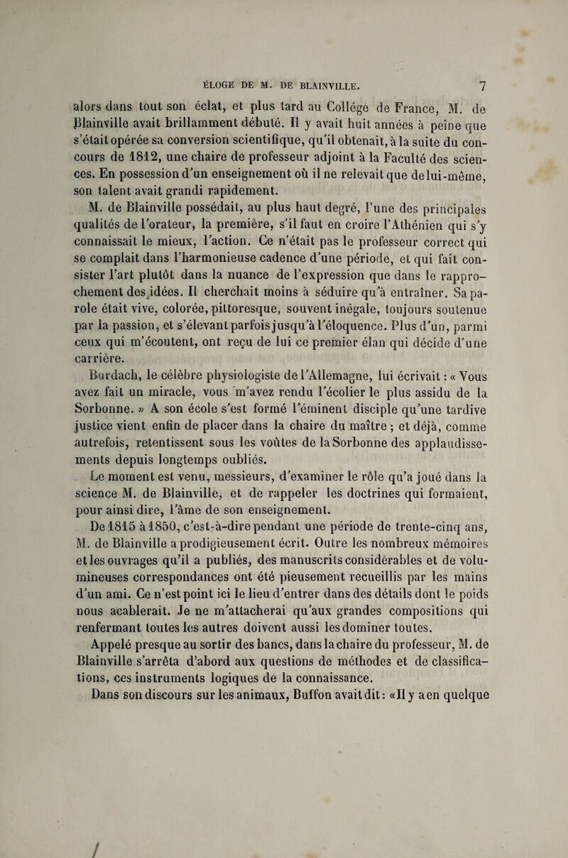 alors dans tout son éclat, et plus tard au Collège de France, M. de Blainville avait brillamment débuté. Il y avait huit années à peine que s’était opérée sa conversion scientifique, qu’il obtenait, à la suite du con¬ cours de 1812, une chaire de professeur adjoint à la Faculté des scien¬ ces. En possession d’un enseignement où il ne relevait que de lui-même, son talent avait grandi rapidement. M. de Elainville possédait, au plus haut degré, l’une des principales qualités de l’orateur, la première, s’il faut en croire F Athénien qui s’y connaissait le mieux, l’action. Ce n’était pas le professeur correct qui se comptait dans l’harmonieuse cadence d’une période, et qui fait con¬ sister Fart plutôt dans la nuance de l’expression que dans le rappro¬ chement des idées. Il cherchait moins à séduire qu’à entraîner. Sa pa¬ role était vive, colorée, pittoresque, souvent inégale, toujours soutenue par la passion, et s’élevant parfois jusqu’à l’éloquence. Plus d’un, parmi ceux qui m’écoutent, ont reçu de lui ce premier élan qui décide d’une carrière. Burdach, le célèbre physiologiste de l’Allemagne, lui écrivait : « Vous avez fait un miracle, vous m’avez rendu l’écolier le plus assidu de la Sorbonne. » A son école s’est formé l’éminent disciple qu’une tardive justice vient enfin de placer dans la chaire du maître ; et déjà, comme autrefois, retentissent sous les voûtes de la Sorbonne des applaudisse¬ ments depuis longtemps oubliés. Le moment est venu, messieurs, d’examiner le rôle qu’a joué dans la science M. de Elainville, et de rappeler les doctrines qui formaient, pour ainsi dire, l’âme de son enseignement. De 1815 à 1850, c’est-à-dire pendant une période de trente-cinq ans, M. de Elainville a prodigieusement écrit. Outre les nombreux mémoires et les ouvrages qu’il a publiés, des manuscrits considérables et de volu¬ mineuses correspondances ont été pieusement recueillis par les mains d’un ami. Ce n’est point ici le lieu d’entrer dans des détails dont le poids nous acablerait. Je ne m’attacherai qu’aux grandes compositions qui renfermant toutes les autres doivent aussi les dominer toutes. Appelé presque au sortir des bancs, dans la chaire du professeur, M. de Blainville s’arrêta d’abord aux questions de méthodes et de classifica¬ tions, ces instruments logiques de la connaissance. Dans son discours sur les animaux, Buffon avait dit: «Il y a en quelque /