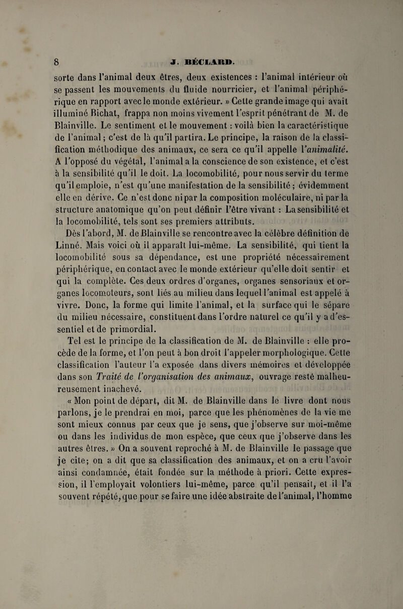 sorte dans l’animal deux êtres, deux existences : l’animal intérieur où se passent les mouvements du fluide nourricier, et l’animal périphé¬ rique en rapport avec le monde extérieur. » Cette grande image qui avait illuminé Bichat, frappa non moins vivement l’esprit pénétrant de M. de Blainville. Le sentiment et le mouvement : voilà bien la caractéristique de l’animal ; c’est de là qu’il partira. Le principe, la raison de la classi¬ fication méthodique des animaux, ce sera ce qu’il appelle Y animalité, A l’opposé du végétal, l’animal a la conscience de son existence, et c’est à la sensibilité qu’il le doit. La locomobilité, pour nous servir du terme qu’il emploie, n’est qu’une manifestation de la sensibilité; évidemment elle en dérive. Ce n’est donc ni par la composition moléculaire, ni par la structure anatomique qu’on peut définir l’être vivant : La sensibilité et la locomobilité, tels sont ses premiers attributs. Dès l’abord, M. de Blainville se rencontre avec la célèbre définition de Linné. Mais voici où il apparaît lui-même. La sensibilité, qui tient la locomobilité sous sa dépendance, est une propriété nécessairement périphérique, en contact avec le monde extérieur qu’elle doit sentir et qui la complète. Ces deux ordres d’organes, organes sensoriaux et or¬ ganes locomoteurs, sont liés au milieu dans lequel l’animal est appelé à vivre. Donc, la forme qui limite l’animal, et la surface qui le sépare du milieu nécessaire, constituent dans l’ordre naturel ce qu’il y a d’es¬ sentiel et de primordial. Tel est le principe de la classification de M. de Blainville : elle pro¬ cède de la forme, et l’on peut à bon droit l’appeler morphologique. Cette classification l’auteur l’a exposée dans divers mémoires et développée dans son Traité de Y organisation des animaux, ouvrage resté malheu¬ reusement inachevé. « Mon point de départ, dit M. de Blainville dans le livre dont nous parlons, je le prendrai en moi, parce que les phénomènes de la vie me sont mieux connus par ceux que je sens, que j’observe sur moi-même ou dans les individus de mon espèce, que ceux que j’observe dans les autres êtres. » On a souvent reproché à M. de Blainville le passage que je cite; on a dit que sa classification des animaux, et on a crû l’avoir ainsi condamnée, était fondée sur la méthode à priori. Celte expres¬ sion, il l’employait volontiers lui-même, parce qu’il pensait, et il l’a souvent répété, que pour se faire une idée abstraite de l’animal, l’homme