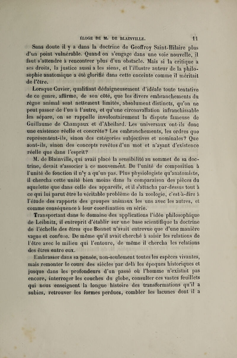 Sans doute il y a dans la doctrine de Geoffroy Saint-Hilaire plus d’un point vulnérable. Quand on s’engage dans une voie nouvelle, il faut s’attendre à rencontrer plus d’un obstacle. Mais si la critique a ses droits, la justice aussi a les siens, et l’illustre auteur de la philo¬ sophie anatomique a été glorifié dans cette enceinte comme il méritait de Pêtre. Lorsque Cuvier, qualifiant dédaigneusement d’idéale toute tentative de ce genre, affirme, de son côté, que les divers embranchements du règne animal sont nettement limités, absolument distincts, qu’on ne peut passer de l’un à l’autre, et qu’une circonvallation infranchissable les sépare, on se rappelle involontairement la dispute fameuse de Guillaume de Champaux et d’Abeilard. Les universaux ont-ils donc une existence réelle et concrète? Les embranchements, les ordres que représentent-ils, sinon des catégories subjectives et nominales? Que sont-ils, sinon des concepts revêtus d’un mot et n'ayant d’existence réelle que dans l’esprit? M. de Blainville, qui avait placé la sensibilité au sommet de sa doc¬ trine, devait s’associer à ce mouvement. De l’unité de composition à l'unité de fonction il n’y a qu’un pas. Plus physiologiste qu’anatomiste, il chercha cette unité bien moins dans la comparaison des pièces du squelette que dans celle des appareils, et il s’attacha par-dessus tout à ce qui lui parut être le véritable problème de la zoologie, c'est-à-dire à l’étude des rapports des groupes animaux les uns avec les autres, et comme conséquence à leur coordination en série. Transportant dans le domaine des applications l’idée philosophique de Leibnitz, il entreprit d’établir sur une base scientifique la doctrine de l’échelle des êtres que Bonnet n’avait entrevue que d’une manière vague et confuse. De même qu’il avait cherché à saisir les relations de l être avec le milieu qui l’entoure, de même il chercha les relations des êtres entre eux. Embrasser dans sa pensée, non-seulement toutes les espèces vivantes, mais remonter le cours des siècles par delà les époques historiques et jusque dans les profondeurs d’un passé où l’homme n’existait pas encore, interroger les couches du globe, consulter ces vastes feuillets qui nous enseignent la longue histoire des transformations qu’il a subies, retrouver les formes perdues, combler les lacunes dont il a