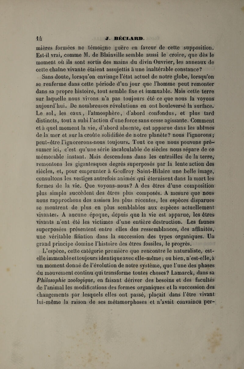 mières formées ne témoigne guère en faveur de cette supposition. Est-il vrai, comme M. de Blainville semble aussi le croire, que dès le moment où ils sont sortis des mains du divin Ouvrier, les anneaux de cette chaîne vivante étaient assujettis aune inaltérable constance? Sans doute, lorsqu’on envisage l’état actuel de notre globe, lorsqu’on se renferme dans cette période d’un jour que l’homme peut remonter dans sa propre histoire, tout semble fixe et immuable. Mais cette terre sur laquelle nous vivons n’a pas toujours été ce que nous la voyons aujourd’hui. De nombreuses révolutions en ont bouleversé la surface. Le sol, les eaux, l’atmosphère, d’abord confondus, et plus tard distincts, tout a subi l’action d’une force sans cesse agissante. Comment et à quel moment la vie, d’abord absente, est apparue dans les abîmes de la mer et sur la croûte solidifiée de notre planète? nous l’ignorons; peut-être l’ignorerons-nous toujours. Tout ce que nous pouvons pré¬ sumer ici, c’est qu’une série incalculable de siècles nous sépare de ce mémorable instant. Mais descendons dans les entrailles de la terre, remontons les gigantesques degrés superposés par la lente action des siècles, et, pour emprunter à Geoffroy Saint-Hilaire une belle image, consultons les vestiges autrefois animés qui éternisent dans la mort les formes de la vie. Que voyons-nous? A des êtres d’une composition plus simple succèdent des êtres plus composés. A mesure que nous nous rapprochons des assises les plus récentes, les espèces disparues se montrent de plus en plus semblables aux espèces actuellement vivantes. A aucune époque, depuis que la vie est apparue, les êtres vivants n’ont été les victimes d’une entière destruction. Les faunes superposées présentent entre elles des ressemblances, des affinités, une véritable filiation dans la succession des types organiques. Un grand principe domine l’histoire des êtres fossiles, le progrès. L’espèce, cette catégorie première que rencontre le naturaliste, est- elle immuableet toujours identiqueavec elle-même ; ou bien, n’est-elle, à un moment donné de l’évolution de notre système, que l’une des phases du mouvement continu qui transforme toutes choses? Lamarck, dans sa Philosophie zoologique, en faisant dériver des besoins et des facultés de l’animal les modifications des formes organiques et la succession des changements par lesquels elles ont passé, plaçait dans l’être vivant lui-même la raison de ses métamorphoses et n’avait convaincu per-