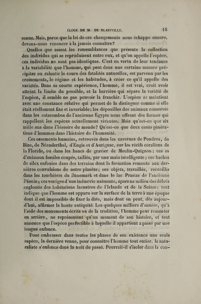 sonne. Mais, parce que la loi de ces changements nous échappe encore, devons-nous renoncer à la jamais connaître? Quelles que soient les ressemblances que présente la collection des individus qui se reproduisent entre eux, et qu’on appelle l’espèce, ces individus ne sont pas identiques. C’est en vertu de leur tendance à la variabilité que l’homme, qui peut dans une certaine mesure pré¬ cipiter ou ralentir le cours des fatalités naturelles, est parvenu par les croisements, le régime et les habitudes, à créer ce qu’il appelle des variétés. Dans sa courte expérience, l’homme, il est vrai, croit avoir atteint la limite du possible, et la barrière qui sépare la variété de l’espèce, il semble ne pas pouvoir la franchir. L’espèce se maintient avec une constance relative qui permet de la distinguer comme si elle était réellement fixe et invariable; les dépouilles des animaux conservés dans les catacombes de l’ancienne Égypte nous offrent des formes qui rappellent les espèces actuellement vivantes. Mais qu’est-ce que six mille ans dans l’histoire du monde? Qu’est-ce que deux cents généra¬ tions d’hommes dans l’histoire de l’humanité. Ces ossements humains, retrouvés dans les cavernes de Pondres, de Bize, de Néanderthal, d’Engis et d’Àurignac, sur les récifs coraliens de la Floride, ou dans les bancs de gravier de Moulin-Quignon ; ces os d’animaux fossiles coupés, taillés, par une main intelligente ; ces haches de silex enfouies dans des terrains dont la formation remonte aux der¬ nières convulsions de notre planète; ces objets, travaillés, recueillis dans les tourbières du Danemark et dans le lac Prasias de l’ancienne Péonie ; ces vestiges d’une industrie naissante, épars au milieu des débris engloutis des habitations lacustres de l’Irlande et de la Suisse; tout indique que l’homme est apparu sur la surface de la terre à une époque dont il est impossible de fixer la date, mais dont on peut, dès aujour¬ d’hui, affirmer la haute antiquité. Les quelques milliers d’années, qu’à l’aide des monuments écrits ou de la tradition, l’homme peut remonter en arrière, ne représentent qu’un moment de son histoire, et tout annonce que l’espèce perfectible à laquelle il appartient a passé par une longue enfance. Pour embrasser dans toutes les phases de son existence une seule espèce, la dernière venue, pour connaître l’homme tout entier, le natu¬ raliste s’enfonce dans la nuit du passé. Pourrait-il s’isoler dans la con-