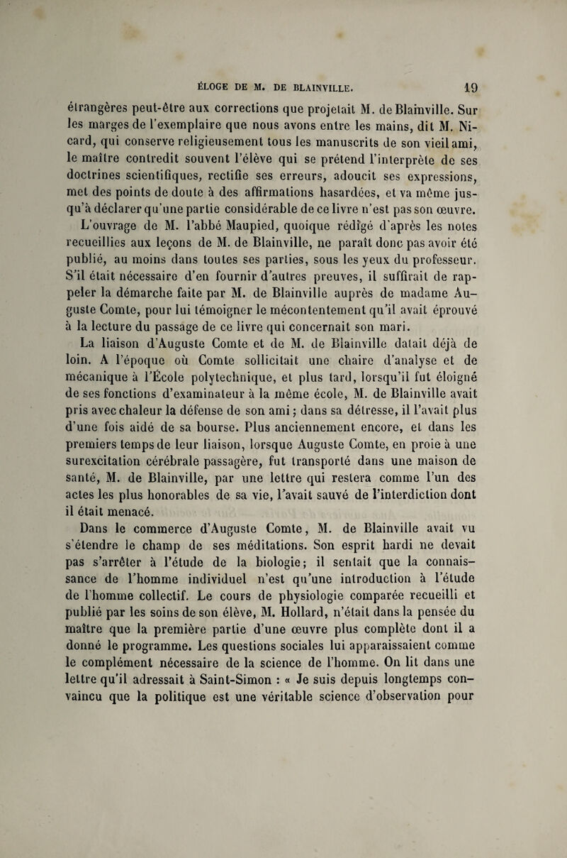 étrangères peut-être aux corrections que projetait M. de Blainville. Sur les marges de l’exemplaire que nous avons entre les mains, dit M. Ni- card, qui conserve religieusement tous les manuscrits de son vieil ami, le maître contredit souvent l’élève qui se prétend l’interprète de ses doctrines scientifiques, rectifie ses erreurs, adoucit ses expressions, met des points de doute à des affirmations hasardées, et va même jus¬ qu’à déclarer qu’une partie considérable de ce livre n’est pas son œuvre. L’ouvrage de M. l’abbé Maupied, quoique rédigé d’après les notes recueillies aux leçons de M. de Blainville, ne paraît donc pas avoir été publié, au moins dans toutes ses parties, sous les yeux du professeur. S’il était nécessaire d’en fournir d’autres preuves, il suffirait de rap¬ peler la démarche faite par M. de Blainville auprès de madame Au¬ guste Comte, pour lui témoigner le mécontentement qu’il avait éprouvé à la lecture du passage de ce livre qui concernait son mari. La liaison d’Auguste Comte et de M. de Blainville datait déjà de loin. A l’époque où Comte sollicitait une chaire d’analyse et de mécanique à l’École polytechnique, et plus tard, lorsqu’il fut éloigné de ses fonctions d’examinateur à la même école, M. de Blainville avait pris avec chaleur la défense de son ami ; dans sa détresse, il l’avait plus d’une fois aidé de sa bourse. Plus anciennement encore, et dans les premiers temps de leur liaison, lorsque Auguste Comte, en proie à une surexcitation cérébrale passagère, fut transporté dans une maison de santé, M. de Blainville, par une lettre qui restera comme l’un des actes les plus honorables de sa vie, l’avait sauvé de l’interdiction dont il était menacé. Dans le commerce d’Auguste Comte, M. de Blainville avait vu s’étendre le champ de ses méditations. Son esprit hardi ne devait pas s’arrêter à l’étude de la biologie; il sentait que la connais¬ sance de l’homme individuel n’est qu’une introduction à l’étude de l’homme collectif. Le cours de physiologie comparée recueilli et publié par les soins de son élève, M. Hollard, n’était dans la pensée du maître que la première partie d’une œuvre plus complète dont il a donné le programme. Les questions sociales lui apparaissaient comme le complément nécessaire de la science de l’homme. On lit dans une lettre qu’il adressait à Saint-Simon : « Je suis depuis longtemps con¬ vaincu que la politique est une véritable science d’observation pour