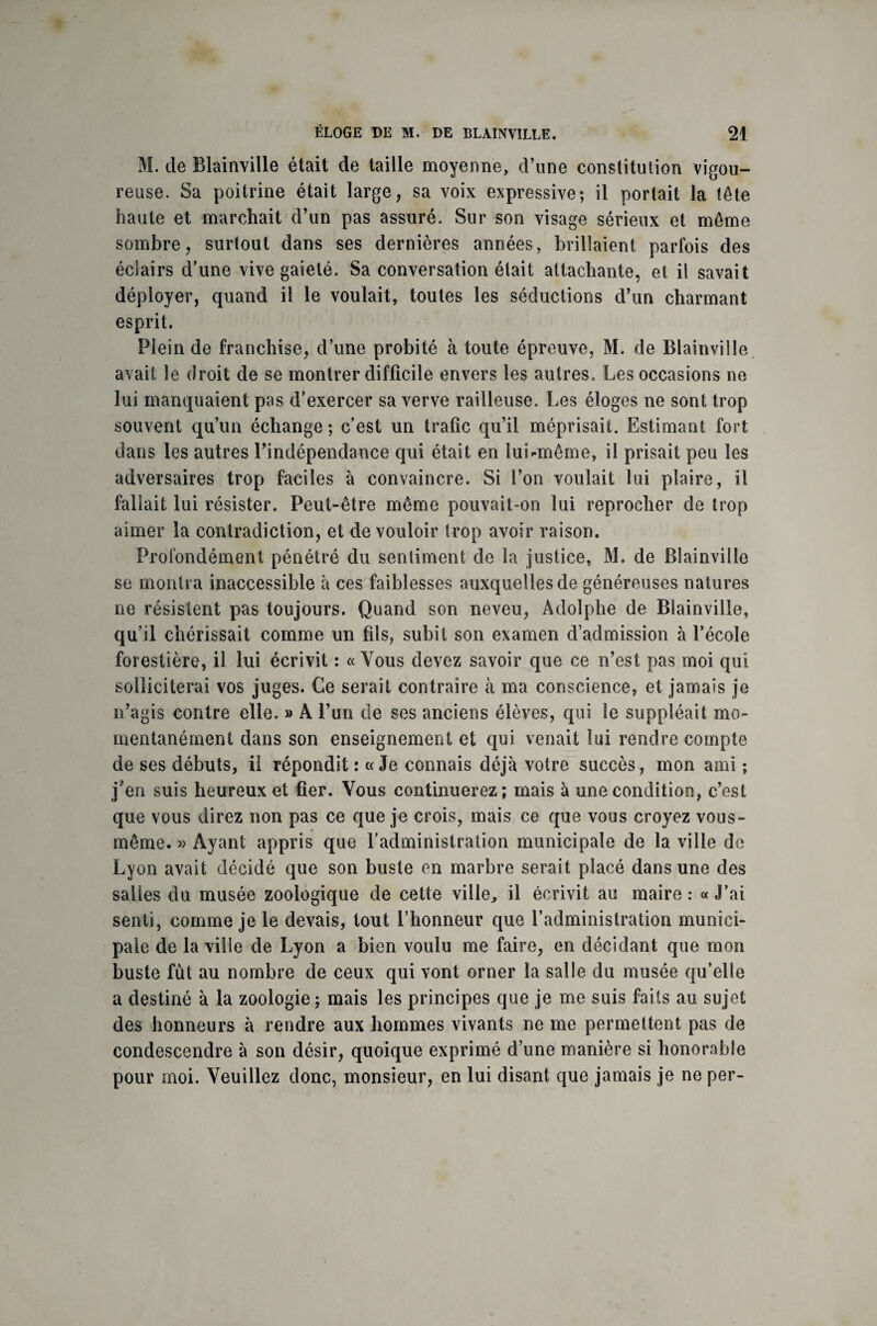 M. de Blainville était de taille moyenne, d’une constitution vigou¬ reuse. Sa poitrine était large, sa voix expressive; il portait la tête haute et marchait d’un pas assuré. Sur son visage sérieux et même sombre, surtout dans ses dernières années, brillaient parfois des éclairs d’une vive gaieté. Sa conversation était attachante, et il savait déployer, cpiand il le voulait, toutes les séductions d’un charmant esprit. Plein de franchise, d’une probité à toute épreuve, M. de Blainville avait le droit de se montrer difficile envers les autres. Les occasions ne lui manquaient pas d’exercer sa verve railleuse. Les éloges ne sont trop souvent qu’un échange; c’est un trafic qu’il méprisait. Estimant fort dans les autres l’indépendance qui était en lui'•même, il prisait peu les adversaires trop faciles à convaincre. Si l’on voulait lui plaire, il fallait lui résister. Peut-être même pouvait-on lui reprocher de trop aimer la contradiction, et de vouloir trop avoir raison. Profondément pénétré du sentiment de la justice, M. de Blainville se montra inaccessible à ces faiblesses auxquelles de généreuses natures ne résistent pas toujours. Quand son neveu, Adolphe de Blainville, qu’il chérissait comme un fils, subit son examen d’admission à l’école forestière, il lui écrivit : « Vous devez savoir que ce n’est pas moi qui solliciterai vos juges. Ce serait contraire à ma conscience, et jamais je n’agis contre elle. » A l’un de ses anciens élèves, qui le suppléait mo¬ mentanément dans son enseignement et qui venait lui rendre compte de ses débuts, il répondit: «Je connais déjà votre succès, mon ami ; j'en suis heureux et fier. Vous continuerez; mais à une condition, c’est que vous direz non pas ce que je crois, mais ce que vous croyez vous- même. » Ayant appris que l’administration municipale de la ville de Lyon avait décidé que son buste en marbre serait placé dans une des salies du musée zoologique de cette ville, il écrivit au maire : « J’ai senti, comme je le devais, tout l’honneur que l’administration munici¬ pale de la ville de Lyon a bien voulu me faire, en décidant que mon buste fût au nombre de ceux qui vont orner la salle du musée qu’elle a destiné à la zoologie ; mais les principes que je me suis faits au sujet des honneurs à rendre aux hommes vivants ne me permettent pas de condescendre à son désir, quoique exprimé d’une manière si honorable pour moi. Veuillez donc, monsieur, en lui disant que jamais je ne per-