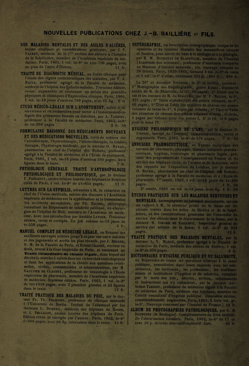 NOUVELLES PUBLICATIONS CHEZ J.-B. BAILLIÈRE et FILS, DES MALADIES MENTALES ET DES ASILES D’ALIÉNÉS, leçons cliniques et considérations générales, par J. P. Falret, médecin de la lre section des aliénés à l’hospice de la Salpêtrière, membre de l’Académie impériale de mé¬ decine. Paris, 1864, 1 vol. in-8° de lxx-796 pages, avec un plan de l’asile d’Illenau. H fr, TRAITÉ DE DIAGNOSTIC MÉDICAL, ou Cuide clinique pour l’étude des signes caractéristiques des maladies, par V. A.' Racle, professeur agrégé de la Faculté de médecine, médecin de l’hôpital des Enfants malades. Troisième édition, re\ue, augmentée et contenant un précis des procédés physiques et chimiques d’Exploration clinique. Paris, 1864, 1 vol. in-18 jésus d’environ 700 pages, avec 15 fig. 6 fr. ÉTUDE MÉDICO-LÉGALE SUR L’AVORTEMENT, suivie d’ob¬ servations et de recherches pour servir à l’histoireemédico- légale des grossesses fausses ou simulées, par A. Tardieu, professeur à la Faculté de médecine. Paris, 1863, in-8 * de vii-208 pages. 3 jy. 50 FORMULAIRE RAISONNÉ DES MÉDICAMENTS NOUVEAUX ET DES MÉDICATIONS NOUVELLES, suivi de notions sur I aérothérapie, l’hydrothérapie, l’électrothérapie, la kinési¬ thérapie, l’hydrologie médicale, par le docteur O. Rlvkil, pharmacien en chef de l’hôpital des Enfants, professeur agrégé à la 1‘acuité de médecine et à l’École de pharmacie. Paris, 1864, 1 vol, in-18 jésus d’environ 500 pages. Avec figures dans le texte. 7 fr PHYSIOLOGIE GÉNÉRALE. TRAITÉ D’ANTHROPOLOGIE PHYSIOLOGIQUE ET PHILOSOPHIQUE, par le docteur II • Frédault, ancien interne lauréat des hôpitaux et hospices civils de Paris. I vol. in-8° de xvi-854 pages. 11 fr, LETTRES SUR LA SYPHILIS, adressées à M. le rédacteur en chef de Y Union médicale, suivies des discours à l’Académie impériale de médecine sur la syphilisation et la transmission des accidents secondaires, par Ph. Ricord, chirurgien consultant du Dispensaire de salubrité publique,ex-chirur- gien de l’hôpital du Midi, membre de l’Académie de méde¬ cine. Avec une introduction par Amédée Latour. Troisième édition, revue et corrigée. Un joli volume in-18 jésus de vi-558 pages. 4 fr MANUEL COMPLET DE MÉDECINE LÉGALE, ou Résumé des meilleurs ouvrages publiés jusqu’à ce jour sur cetie matière et des jugements et arrêts les plus récents, par J. Briand, D. M. de la Faculté de Paris, et ErnestCraudé, docteur en droit, avocat à la Cour impériale de Paris, et contenant un Traité élémentaire de chimie légale, dans lequel est décrite la marche à suivre dans les recherches toxicologiques et dans les applications de la chimie aux questions crimi¬ nelles, civiles, commerciales et administratives, par H. Gaultier de Claubry, professeur de toxicologie à l’École supérieure de pharmacie, membre de l’Académie impériale de médecine. Septième édition. Paris, 1863, 1 vol. in-8° de vm-1048 pages, avec 3 planches gravées et 64 figures dans le texte. \ 2 fr> TRAITÉ PRATIQUE DES MALADIES DU FOIE, par le doc¬ teur Fr. I h. Frlrichs, professeur de clinique médicale a 1 Université de Berlin. Traduit de l’allemand par les docteurs L. Duménjl, médecin des hôpitaux de Rouen, et J. Pellagot, ancien interne des hôpitaux de Paris. Edition revue et corrigée par l’auteur. Paris, 1862, in-8° de 800 pages, avec 80 fig. intercalées dans le texte. 11 fr. | OSTÉOGRAPHIE, ou Description iconographique comparée du squelette et du système dentaire des mammifères récents et fossiles, pour servir de base à la zoologie et à la géologie, par H. M. Ducrotay de Blainville, membre de l’Institut (Académie des sciences), professeur d’anatomie comparée au Muséum d’histoire naturelle, etc. Ouvrage complet en 26 livrais. Paris, 1839-1864, formant 4 vol. in-4° de texte et 4 vol. in-f° d’atlas, contenant 323 pl. (961 fr.). 800 fr. La 26e et dernière livraison, in-4° et in-folio. contient : 1° Monographie des Ongulogrades, genre Equus, manuscrit inédit de M. de Blainville, in-4°, 80 pages ; 2° Étude sur la vie et les travaux de M. de Blainville, par M. P. Nicard, in-4°, 224 pages; 3° Table alphabétique des quatre volumes, in-4°, 66 pages ; 4° Titre et Table des matières de chacun des quatre volumes de texte in-4°, 8 pages par volume ; 5° Titre et Table des planches de chacun des quatre volumes d’atlas, in-folio, 4 pages par volume pour les tomes I, II et III, et 6 pages pour le tome IV. HYGIÈNE PHILOSOPHIQUE DE L'AME, par le docteur P. l oissAC, lauréat de l’Institut. Deuxième édition, revue et augmentée. Paris, 1863, in-8° de 576 pages. 7 fr. 50 ANNUAIRE PHARMACEUTIQUE , ou Exposé analytique des travaux de pharmacie, physique, histoire naturelle pharma¬ ceutique, hygiène, toxicologie et pharmacie légale, pré¬ cédé des programmes de l’enseignement en France et du service des hôpitaux civils, de l’armée et de la marine, suivi des rapports sur l’exposition de Londres, par le docteur O. Reveil, pharmacien en chef de l’hôpital ddk Enfants, professeur agrégé à la Faculté de médecine et à l’École de a pharmacie. lrc année, 1863, 1 vol. in-18 jésus de xx-396 Pages. 1 fr. 50 2e année, 1864 un vol in-18 jésus. Avec fig. 1 fr. 50 ÉTUDES PRATIQUES SUR LES MALADIES NERVEUSES ET MENTALES, accompagnées de tableaux statistiques, suivies du rapport à M. le sénateur préfet de la Seine sur les aliénés traités dans les asiles de Bicêtre et de la Salpê¬ trière, et des considérations générales sur l’ensemble du service des aliénés dans le département de la Seine, par le docteur H. Girard de Cailleux, inspecteur général du service des aliénés de la Seine. 1 vol. in-8° de 234 pages. 12 fr. TRAITÉ PRATIQUE DES MALADIES MENTALES, par le docteur L. V. Marcé, professeur agrégé à la Faculté de médecine de Paris, médecin des aliénés de Bicêtre. 1 vol. in-8° de 650 pages. r fr. DICTIONNAIRE D’HYGIÈNE PUBLIQUE ET DE SALUBRITÉ, ou Répertoire de toutes les questions relatives à la santé publique, considérées dans leurs rapports avec les sub¬ sistances, les épidémies, les professions, les établisse¬ ments et institutions d’hygiène et de salubrité, complété par le texte des lois , décrets, arrêtés, ordonnances et instructions qui s’y rattachent, par le docteur Am¬ broise Tardieu, professeur de médecine légale à la Faculté de médecine de Paris, médecin .des hôpitaux, membre du Comité consultatif d’hygiène publique. Deuxième édition, considérablement augmentée. Paris, 1862, 4 forts vol. gr. in-8°. (Ouvrage couronné par T Institut de France.) 32 fr. ALBUM DE PHOTOGRAPHIES PATHOLOGIQUES, par G. B. Duchenne (de Boulogne). Complémentaire du livre intitulé: De /’électrisation localisée. Paris, 1862, in-4° de 17 pl: avec 20 p. de texte descriptif explicatif. Cart. 25 fr.