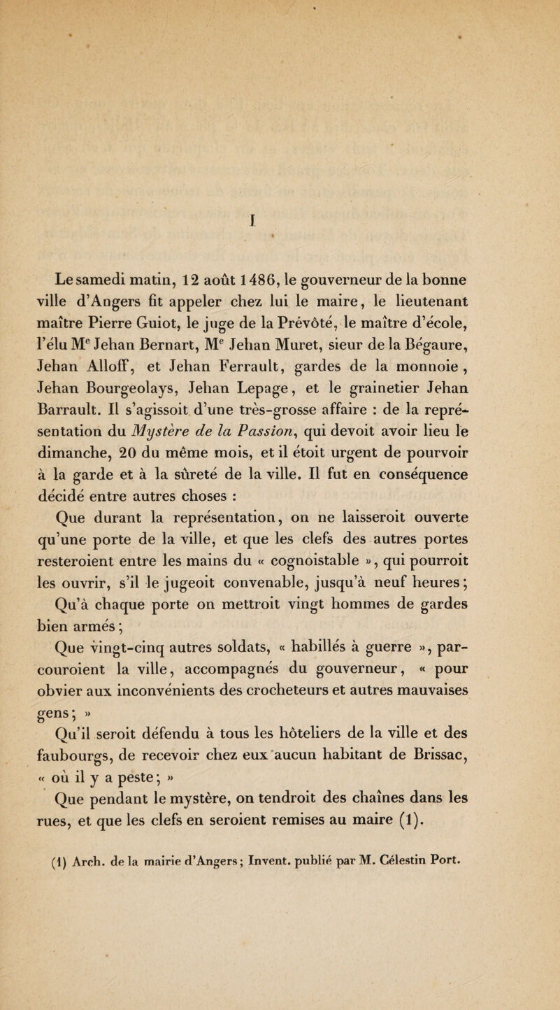 F Le samedi matin, 12 août 1486, le gouverneur de la bonne ville d’Angers fit appeler chez lui le maire, le lieutenant maître Pierre Guiot, le juge de la Prévôté, le maître d’école, l’élu Me Jehan Bernart, Me Jehan Muret, sieur de la Bégaure, Jehan AllofF, et Jehan Ferrault, gardes de la monnoie , Jehan Bourgeolays, Jehan Lepage, et le grainetier Jehan Barrault. Il s’agissoit d’une très-grosse affaire : de la repré¬ sentation du Mystère de la Passion, qui devoit avoir lieu le dimanche, 20 du même mois, et il étoit urgent de pourvoir à la garde et à la sûreté de la ville. Il fut en conséquence décidé entre autres choses : Que durant la représentation, on ne laisseroit ouverte qu’une porte de la ville, et que les clefs des autres portes resteroient entre les mains du « cognoistahle », qui pourroit les ouvrir, s’il le jugeoit convenable, jusqu’à neuf heures; Qu’à chaque porte on mettroit vingt hommes de gardes bien armés ; Que vingt-cinq autres soldats, « habillés à guerre », par- couroient la ville, accompagnés du gouverneur, « pour obvier aux inconvénients des crocheteurs et autres mauvaises gens; » Qu’il seroit défendu à tous les hôteliers de la ville et des faubourgs, de recevoir chez eux aucun habitant de Brissac, « où il y a peste ; » Que pendant le mystère, on tendroit des chaînes dans les rues, et que les clefs en seroient remises au maire (l).