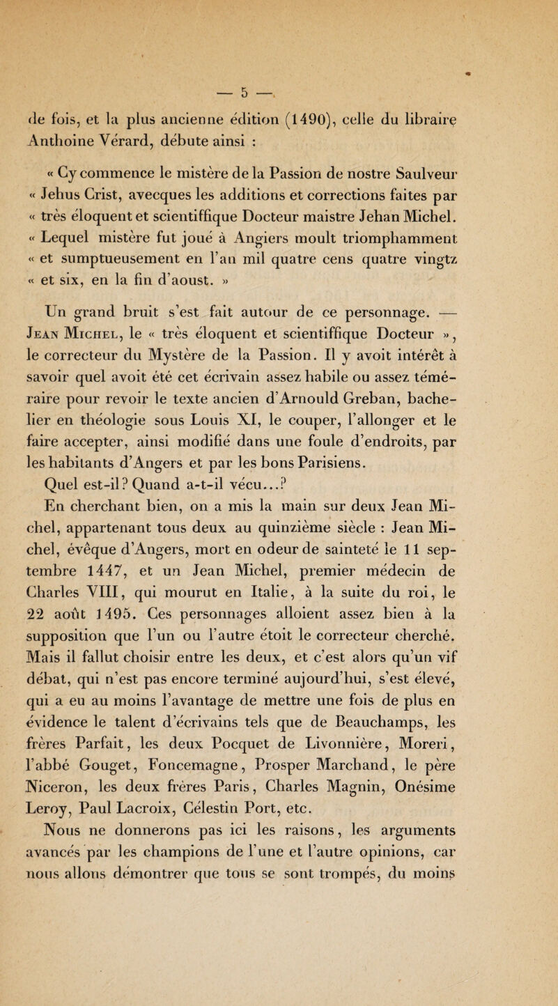 de fois, et la plus ancienne édition (1490), celle du libraire Anthoine Vérard, débute ainsi : « Gy commence le mistère de la Passion de nostre Saulveur « Jehus Crist, aveeques les additions et corrections faites par « très éloquent et scientiffique Docteur maistre Jehan Michel. « Lequel mistère fut joué à Angiers moult triomphamment « et sumptueusement en l’an mil quatre cens quatre vingtz « et six, en la fin d’aoust. » Un grand bruit s’est fait autour de ce personnage. — Jean Michel, le « très éloquent et scientiffique Docteur », le correcteur du Mystère de la Passion. Il y avoit intérêt à savoir quel avoit été cet écrivain assez habile ou assez témé¬ raire pour revoir le texte ancien d’Arnould Greban, bache¬ lier en théologie sous Louis XI, le couper, l’allonger et le faire accepter, ainsi modifié dans une foule d’endroits, par les habitants d’Angers et par les bons Parisiens. Quel est-il? Quand a-t-il vécu...? En cherchant bien, on a mis la main sur deux Jean Mi¬ chel, appartenant tous deux au quinzième siècle : Jean Mi¬ chel, évêque d’Angers, mort en odeur de sainteté le 11 sep¬ tembre 1447, et un Jean Michel, premier médecin de Charles VIII, qui mourut en Italie, à la suite du roi, le 22 août 1495. Ces personnages alloient assez bien à la supposition que l’un ou l’autre étoit le correcteur cherché. Mais il fallut choisir entre les deux, et c’est alors qu’un vif débat, qui n’est pas encore terminé aujourd’hui, s’est élevé, qui a eu au moins l’avantage de mettre une fois de plus en évidence le talent d’écrivains tels que de Beauchamps, les frères Parfait, les deux Pocquet de Livonnière, Moreri, l’abbé Gouget, Foncemagne, Prosper Marchand, le père Niceron, les deux frères Paris, Charles Magnin, Onésime Leroy, Paul Lacroix, Célestin Port, etc. Nous ne donnerons pas ici les raisons, les arguments avancés par les champions de l’une et l’autre opinions, car nous allons démontrer que tous se sont trompés, du moins