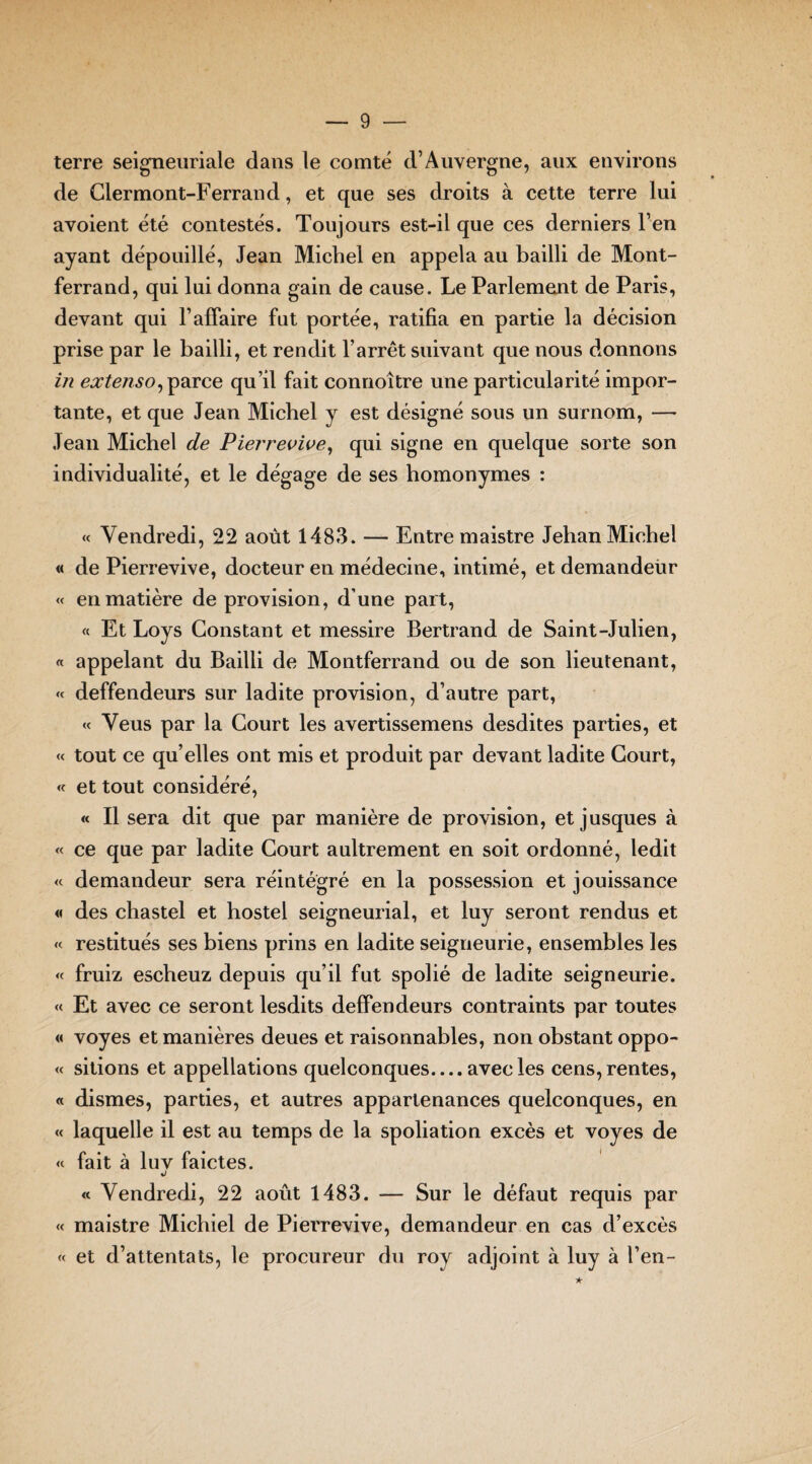 terre seigneuriale dans le comté d’Auvergne, aux environs de Clermont-Ferrand, et que ses droits à cette terre lui avoient été contestés. Toujours est-il que ces derniers l’en ayant dépouillé, Jean Michel en appela au bailli de Mont¬ ferrand, qui lui donna gain de cause. Le Parlement de Paris, devant qui F affaire fut portée, ratifia en partie la décision prise par le bailli, et rendit l’arrêt suivant que nous donnons in extenso, parce qu’il fait connoître une particularité impor¬ tante, et que Jean Michel y est désigné sous un surnom, — Jean Michel de Pierrevive, qui signe en quelque sorte son individualité, et le dégage de ses homonymes : « Vendredi, 22 août 1483. — Entre maistre Jehan Michel « de Pierrevive, docteur en médecine, intimé, et demandeùr « en matière de provision, d’une part, « Et Loys Constant et messire Bertrand de Saint-Julien, « appelant du Bailli de Montferrand ou de son lieutenant, « deffendeurs sur ladite provision, d’autre part, « Veus par la Court les avertissemens desdites parties, et « tout ce qu’elles ont mis et produit par devant ladite Court, « et tout considéré, « Il sera dit que par manière de provision, et jusques à « ce que par ladite Court aultrement en soit ordonné, ledit « demandeur sera réintégré en la possession et jouissance « des chastel et hostel seigneurial, et luy seront rendus et « restitués ses biens prins en ladite seigneurie, ensembles les « fruiz escheuz depuis qu’il fut spolié de ladite seigneurie. « Et avec ce seront lesdits deffendeurs contraints par toutes « voyes et manières deues et raisonnables, non obstant oppo- « sitions et appellations quelconques.... avec les cens, rentes, « dismes, parties, et autres appartenances quelconques, en « laquelle il est au temps de la spoliation excès et voyes de « fait à luv faictes. J « Vendredi, 22 août 1483. — Sur le défaut requis par « maistre Michiel de Pierrevive, demandeur en cas d’excès « et d’attentats, le procureur du roy adjoint à luy à l’en-