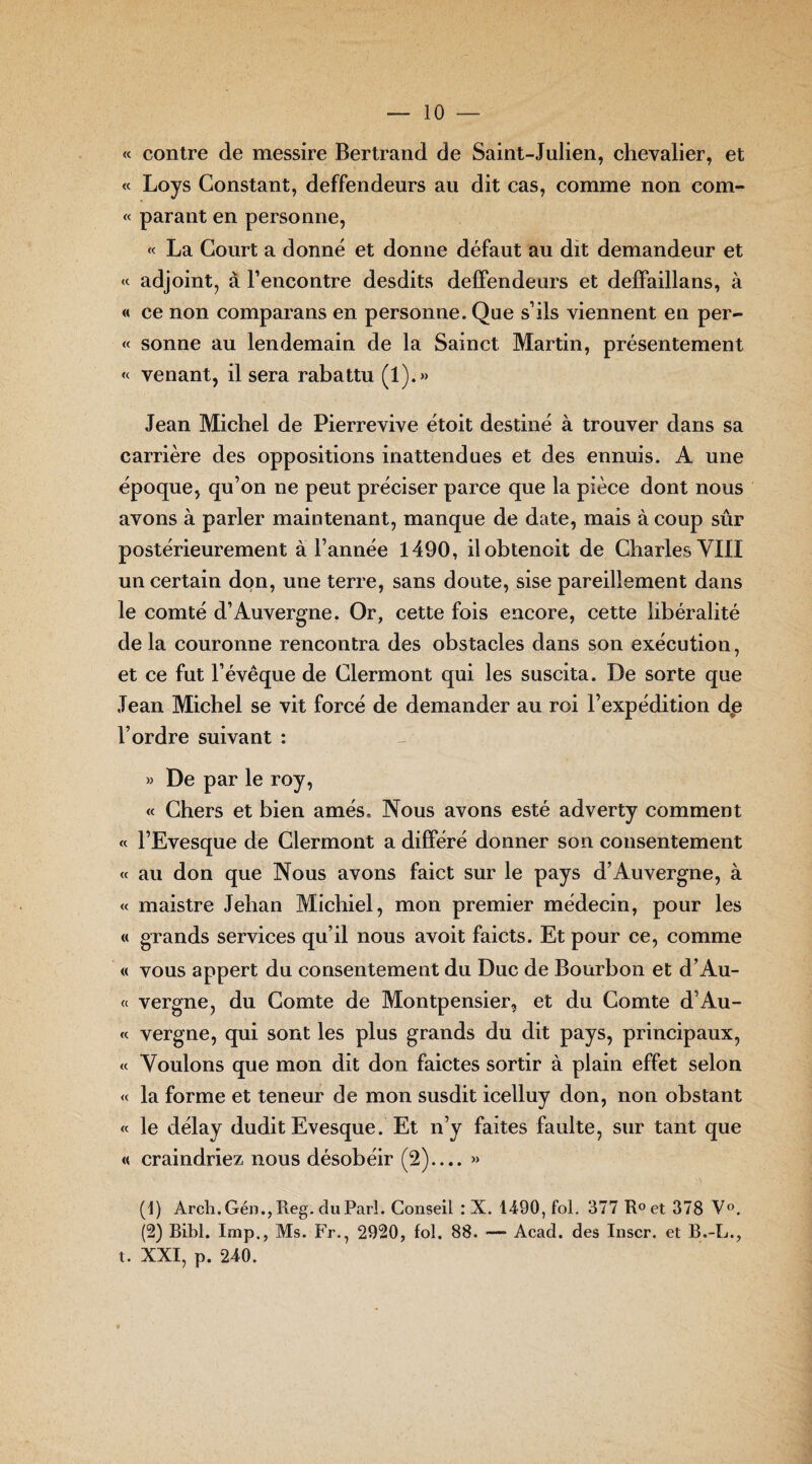 « contre de messire Bertrand de Saint-Julien, chevalier, et « Loys Constant, deffendeurs au dit cas, comme non corn- « parant en personne, « La Court a donné et donne défaut au dit demandeur et « adjoint, à l’encontre desdits deffendeurs et deffaillans, à « ce non comparans en personne. Que s’ils viennent en per- « sonne au lendemain de la Sainct Martin, présentement « venant, il sera rabattu (1).» Jean Michel de Pierrevive étoit destiné à trouver dans sa carrière des oppositions inattendues et des ennuis. A une époque, qu’on ne peut préciser parce que la pièce dont nous avons à parler maintenant, manque de date, mais à coup sûr postérieurement à l’année 1490, ilobtenoit de Charles VIII un certain don, une terre, sans doute, sise pareillement dans le comté d’Auvergne. Or, cette fois encore, cette libéralité de la couronne rencontra des obstacles dans son exécution, et ce fut l’évêque de Clermont qui les suscita. De sorte que Jean Michel se vit forcé de demander au roi l’expédition de l’ordre suivant : » De par le roy, « Chers et bien amés. Nous avons esté adverty comment « l’Evesque de Clermont a différé donner son consentement « au don que Nous avons faict sur le pays d’Auvergne, à « maistre Jehan Michiel, mon premier médecin, pour les « grands services qu’il nous avoit faicts. Et pour ce, comme « vous appert du consentement du Duc de Bourbon et d’Au- « vergne, du Comte de Montpensier, et du Comte d’Au- « vergne, qui sont les plus grands du dit pays, principaux, « Voulons que mon dit don faictes sortir à plain effet selon « la forme et teneur de mon susdit icelluy don, non obstant « le délay dudit Evesque. Et n’y faites faulte, sur tant que « craindriez nous désobéir (2).... » (1) Arch. Gén., Reg. du Pari. Conseil : X. 1490, fol. 377 R°et 378 V°. (2) Bibl. Imp., Ms. Fr., 2920, fol. 88. — Acad, des Inscr. et B.-L., t. XXI, p. 240.