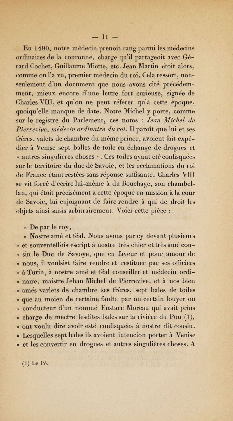 En 1490, notre médecin prenoit rang parmi les médecins ordinaires de la couronne, charge qu’il partageoit avec Gé¬ rard Cochet, Guillaume Miette, etc. Jean Martin étoit alors, comme on l’a vu, premier médecin du roi. Gela ressort, non- seulement d’un document que nous avons cité précédem¬ ment, mieux encore d’une lettre fort curieuse, signée de Charles VIII, et qu’on ne peut référer qu’à cette époque, quoiqu’elle manque de date. Notre Michel y porte, comme sur le registre du Parlement, ces noms : Jean Michel de Pierrevive, médecin ordinaire du roi. Il paroît que lui et ses frères, valets de chambre du même prince, avoient fait expé¬ dier à Venise sept balles de toile en échange de drogues et « autres singulières choses ». Ces toiles ayant été confisquées sur le territoire du duc de Savoie, et les réclamations du roi de France étant restées sans réponse suffisante, Charles VIII se vit forcé d’écrire lui-même à du Bouchage, son chambel¬ lan, qui étoit précisément à cette époque en mission à la cour de Savoie, lui enjoignant de faire rendre à qui de droit, les objets ainsi saisis arbitrairement. Voici cette pièce : « De par le roy, « Nostre amé et féal. Nous avons par ey devant plusieurs « et souventeffois escript à nostre très chier et très amé cou- « sin le Duc de Savoye, que en faveur et pour amour de « nous, il voulsist faire rendre et restituer par ses officiers « à Turin, à nostre amé et féal conseiller et médecin ordi- « naire, maistre Jehan Michel de Pierre vive, et à nos bien « amés varlets de chambre ses frères, sept baies de toiles « que au moien de certaine faulte par un certain louyer ou « conducteur d’un nommé Eustace Moreau qui avait prins « charge de mectre lesdites baies sur la rivière du Pou (1), « ont voulu dire avoir esté confisquées à nostre dit cousin. « Lesquelles sept baies ils avoient intencion porter à Venise « et les convertir en drogues et autres singulières choses. A (1) Le Pô.