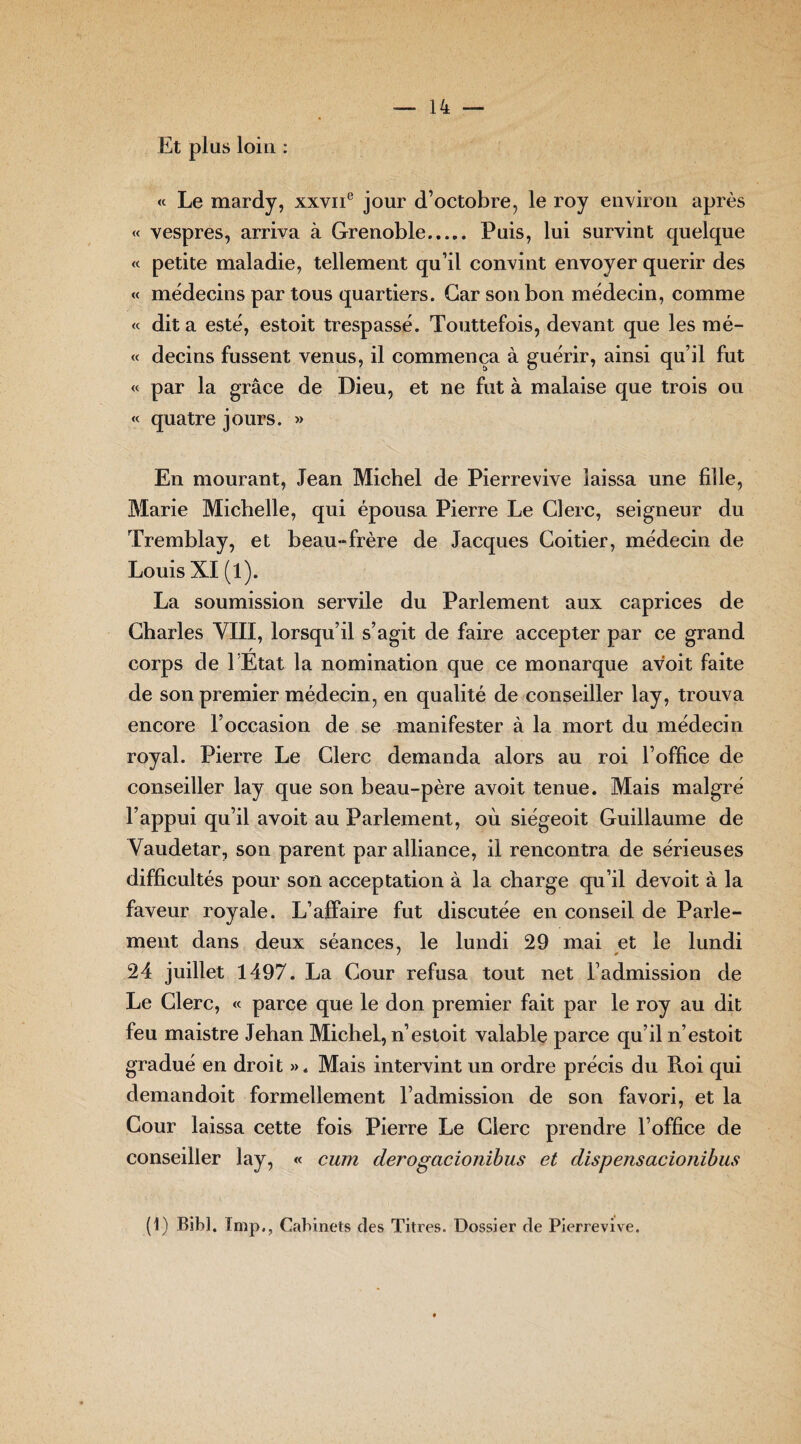 Et plus loin : « Le mardy, xxvne jour d’octobre, le roy environ après « vespres, arriva à Grenoble. Puis, lui survint quelque « petite maladie, tellement qu’il convint envoyer quérir des « médecins par tous quartiers. Car son bon médecin, comme « dit a esté, estoit trespassé. Touttefois, devant que les mé- « decins fussent venus, il commença à guérir, ainsi qu’il fut « par la grâce de Dieu, et ne fut à malaise que trois ou « quatre jours. » En mourant, Jean Michel de Pierrevive laissa une fille, Marie Michelle, qui épousa Pierre Le Clerc, seigneur du Tremblay, et beau-frère de Jacques Coitier, médecin de Louis XI (l). La soumission servile du Parlement aux caprices de Charles VIII, lorsqu’il s’agit de faire accepter par ce grand r corps de l Etat la nomination que ce monarque avoit faite de son premier médecin, en qualité de conseiller lay, trouva encore l’occasion de se manifester à la mort du médecin royal. Pierre Le Clerc demanda alors au roi l’office de conseiller lay que son beau-père avoit tenue. Mais malgré l’appui qu’il avoit au Parlement, où siégeoit Guillaume de Vaudetar, son parent par alliance, il rencontra de sérieuses difficultés pour son acceptation à la charge qu’il devoit à la faveur royale. L’affaire fut discutée en conseil de Parle¬ ment dans deux séances, le lundi 29 mai et le lundi 24 juillet 1497. La Cour refusa tout net l’admission de Le Clerc, « parce que le don premier fait par le roy au dit feu maistre Jehan Michel, n’estoit valable parce qu’il n’estoit gradué en droit ». Mais intervint un ordre précis du Roi qui demandoit formellement l’admission de son favori, et la Cour laissa cette fois Pierre Le Clerc prendre l’office de conseiller lay, « cum derogacionibus et dispensacionibus (1) Bibl. Fmp., Cabinets des Titres. Dossier de Pierrevive.